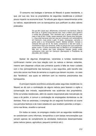 O consumo nas bodegas e barracas do Maceió é quase inexistente, o
que, por sua vez, leva os proprietários de segundas residências a produzir
pouco impacto na economia local. Tal atitude gera alguns ressentimentos entre
os nativos, especialmente com os barraqueiros que justificam os altos valores
praticados:

                     Os que têm casas aqui, dificilmente, consomem nas barracas. Eles já
                     têm tudo aí. A gente nunca discutiu isso, mas o melhor pra a gente é
                     o turista das pousadas. Tem veranista que a gente conheceu sem
                     casa e hoje já tem. Então, essas pessoas vêm menos pras barracas.
                     [...] Aqui pras barracas tudo tem que ser comprado com antecedência
                     em Camocim, mais ainda o gelo. O peixe, caranguejo, camarão, a
                     gente pede e os fornecedores trazem. Bebida também. Cereais e
                     verduras têm que ser lá. Às vezes, compramos e não tem saída, o
                     movimento é fraco por semanas, então os preços tem que compensar
                     esses custos. O peixe comprado aqui no Maceió é só complemento.
                     Não tem os peixes que mais vendemos (cavala, pargo) então
                     compramos mais caro em Camocim (Barraqueiro e Presidente da
                     ASLUMA, 28/11/2009).


      Apesar de algumas divergências, veranistas e turistas residenciais
confirmaram manter uma boa relação com os nativos e demais visitantes,
mesmo sem dispensar críticas aos primeiros quanto à falta de maior cuidado
com o lixo (principalmente das barracas), e aos segundos, pelo barulho dos
sons dos carros nos finais de semana e a sujeira que deixam na praia - no caso
dos “farofeiros”, aos quais se referiram com os mesmos preconceitos dos
barraqueiros.

      O principal impacto econômico produzido pelas segundas residências no
Maceió se dá com a contratação de alguns nativos para fazerem a vigília e
conservação dos imóveis, especialmente nas ausências dos proprietários.
Entre os turistas residenciais, além do caseiro responsável pela manutenção da
casa e do jardim, é comum a contratação de empregadas domésticas ou de
diaristas. Para os veranistas, o emprego de um segundo funcionário só ocorre
nos períodos festivos e de maior estadia em que recebem parentes e amigos –
como nas férias, réveillon e carnaval.

      Em todos os casos, os empregos criados com as segundas residências
se caracterizam como informais, temporários e com baixas remunerações que
servem apenas de complemento às atividades tradicionais desempenhadas
pelos nativos (pesca, agricultura, pequeno comércio etc.).


                                                                                    212
 