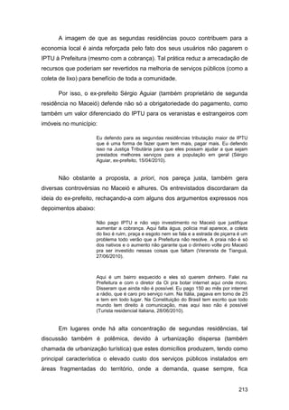 A imagem de que as segundas residências pouco contribuem para a
economia local é ainda reforçada pelo fato dos seus usuários não pagarem o
IPTU à Prefeitura (mesmo com a cobrança). Tal prática reduz a arrecadação de
recursos que poderiam ser revertidos na melhoria de serviços públicos (como a
coleta de lixo) para benefício de toda a comunidade.

      Por isso, o ex-prefeito Sérgio Aguiar (também proprietário de segunda
residência no Maceió) defende não só a obrigatoriedade do pagamento, como
também um valor diferenciado do IPTU para os veranistas e estrangeiros com
imóveis no município:

                      Eu defendo para as segundas residências tributação maior de IPTU
                      que é uma forma de fazer quem tem mais, pagar mais. Eu defendo
                      isso na Justiça Tributária para que eles possam ajudar a que sejam
                      prestados melhores serviços para a população em geral (Sérgio
                      Aguiar, ex-prefeito, 15/04/2010).


      Não obstante a proposta, a priori, nos pareça justa, também gera
diversas controvérsias no Maceió e alhures. Os entrevistados discordaram da
ideia do ex-prefeito, rechaçando-a com alguns dos argumentos expressos nos
depoimentos abaixo:

                      Não pago IPTU e não vejo investimento no Maceió que justifique
                      aumentar a cobrança. Aqui falta água, polícia mal aparece, a coleta
                      do lixo é ruim, praça e esgoto nem se fala e a estrada de piçarra é um
                      problema todo verão que a Prefeitura não resolve. A praia não é só
                      dos nativos e o aumento não garante que o dinheiro volte pro Maceió
                      pra ser investido nessas coisas que faltam (Veranista de Tianguá,
                      27/06/2010).



                      Aqui é um bairro esquecido e eles só querem dinheiro. Falei na
                      Prefeitura e com o diretor da Oi pra botar internet aqui onde moro.
                      Disseram que ainda não é possível. Eu pago 150 ao mês por internet
                      a rádio, que é caro pro serviço ruim. Na Itália, pagava em torno de 25
                      e tem em todo lugar. Na Constituição do Brasil tem escrito que todo
                      mundo tem direito à comunicação, mas aqui isso não é possível
                      (Turista residencial italiana, 28/06/2010).


      Em lugares onde há alta concentração de segundas residências, tal
discussão também é polêmica, devido à urbanização dispersa (também
chamada de urbanização turística) que estes domicílios produzem, tendo como
principal característica o elevado custo dos serviços públicos instalados em
áreas fragmentadas do território, onde a demanda, quase sempre, fica


                                                                                       213
 