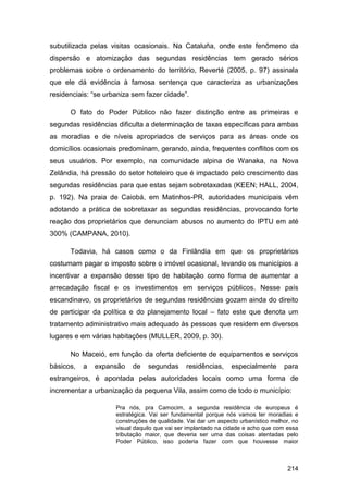 subutilizada pelas visitas ocasionais. Na Cataluña, onde este fenômeno da
dispersão e atomização das segundas residências tem gerado sérios
problemas sobre o ordenamento do território, Reverté (2005, p. 97) assinala
que ele dá evidência à famosa sentença que caracteriza as urbanizações
residenciais: “se urbaniza sem fazer cidade”.

      O fato do Poder Público não fazer distinção entre as primeiras e
segundas residências dificulta a determinação de taxas específicas para ambas
as moradias e de níveis apropriados de serviços para as áreas onde os
domicílios ocasionais predominam, gerando, ainda, frequentes conflitos com os
seus usuários. Por exemplo, na comunidade alpina de Wanaka, na Nova
Zelândia, há pressão do setor hoteleiro que é impactado pelo crescimento das
segundas residências para que estas sejam sobretaxadas (KEEN; HALL, 2004,
p. 192). Na praia de Caiobá, em Matinhos-PR, autoridades municipais vêm
adotando a prática de sobretaxar as segundas residências, provocando forte
reação dos proprietários que denunciam abusos no aumento do IPTU em até
300% (CAMPANA, 2010).

      Todavia, há casos como o da Finlândia em que os proprietários
costumam pagar o imposto sobre o imóvel ocasional, levando os municípios a
incentivar a expansão desse tipo de habitação como forma de aumentar a
arrecadação fiscal e os investimentos em serviços públicos. Nesse país
escandinavo, os proprietários de segundas residências gozam ainda do direito
de participar da política e do planejamento local – fato este que denota um
tratamento administrativo mais adequado às pessoas que residem em diversos
lugares e em várias habitações (MULLER, 2009, p. 30).

      No Maceió, em função da oferta deficiente de equipamentos e serviços
básicos,   a   expansão    de   segundas      residências,     especialmente      para
estrangeiros, é apontada pelas autoridades locais como uma forma de
incrementar a urbanização da pequena Vila, assim como de todo o município:

                     Pra nós, pra Camocim, a segunda residência de europeus é
                     estratégica. Vai ser fundamental porque nós vamos ter moradias e
                     construções de qualidade. Vai dar um aspecto urbanístico melhor, no
                     visual daquilo que vai ser implantado na cidade e acho que com essa
                     tributação maior, que deveria ser uma das coisas atentadas pelo
                     Poder Público, isso poderia fazer com que houvesse maior



                                                                                    214
 