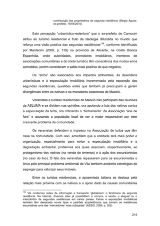 contribuição dos proprietários de segunda residência (Sérgio Aguiar,
                       ex-prefeito, 15/04/2010).


       Esta percepção “urbanístico-redentora” que o ex-prefeito de Camocim
atribui ao turismo residencial é fruto da ideologia difundida no mundo que
reforça uma visão positiva das segundas residências138, conforme identificado
por Mantecón (2008, p. 139) na província de Alicante, na Costa Branca
Espanhola,     onde     autoridades,    promotores       imobiliários,    membros       de
associações comunitárias e do trade turístico têm consciência dos muitos erros
cometidos, porém consideram o saldo mais positivo do que negativo.

       Os “erros” são associados aos impactos ambientais, às desordens
urbanísticas e à especulação imobiliária incrementada pela expansão das
segundas residências, questões estas que também já preocupam e geram
divergências entre os nativos e os moradores ocasionais do Maceió.

       Veranistas e turistas residenciais do Maceió não participam das reuniões
da ASLUMA e se dividem nas opiniões, ora apoiando a luta dos nativos contra
a especulação da terra, ora criticando o “fechamento” da Associação “aos de
fora” e acusando a população local de ser a maior responsável por este
crescente problema da comunidade.

       Os veranistas defendem o ingresso na Associação de todos que têm
casa na comunidade. Com isso, acreditam que a entidade terá mais poder e
organização, especialmente para evitar a especulação imobiliária e a
degradação ambiental, problemas aos quais associam, respectivamente, ao
protagonismo dos nativos (na venda de terrenos) e à ação dos excursionistas
(no caso do lixo). O fato dos veranistas repassarem para os excursionistas o
ônus pelo principal problema ambiental da Vila também acoberta estratégias de
segregar para valorizar seus imóveis.

       Entre os turistas residenciais, a aposentada italiana se destaca pela
relação mais próxima com os nativos e o apoio dado às causas comunitárias

138
    “As modernas redes de informação e transporte „globalizam‟ o fenômeno da segunda
residência. Na internet, diversos sites já possibilitam a compra, a venda, o aluguel ou o
intercâmbio de segundas residências em vários países. Feiras e exposições imobiliárias
também têm destacado novos tipos e padrões arquitetônicos que tornam as residências
secundárias uma das „mercadorias‟ mais cobiçadas” (ASSIS, 2006, p. 302).


                                                                                       215
 