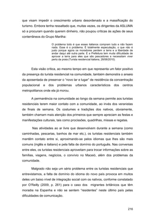 que visam impedir o crescimento urbano desordenado e a massificação do
turismo. Embora tenha ressaltado que, muitas vezes, os dirigentes da ASLUMA
só a procuram quando querem dinheiro, não poupou críticas às ações de seus
conterrâneos do Grupo Marilha:

                     O problema todo é que esses italianos compram tudo e não fazem
                     nada. Esse é o problema. É totalmente especulação, o que não é
                     justo porque agora os moradores perdem a terra e a liberdade de
                     andar daqui até outra parte. E a Prefeitura tem muita dificuldade de
                     aprovar a terra para eles que são pescadores e necessitam viver
                     perto da praia (Turista residencial italiana, 28/06/2010).


      Esta visão crítica, ao mesmo tempo em que representa um fator positivo
da presença do turista residencial na comunidade, também demonstra o anseio
da aposentada de preservar o “novo lar e lugar” de residência da concentração
populacional   e   dos   problemas      urbanos      característicos     dos    centros
metropolitanos onde ela já morou.

      A permanência na comunidade ao longo da semana permite aos turistas
residenciais terem maior contato com a comunidade, ao invés dos veranistas
de finais de semana. Os costumes e tradições dos nativos, obviamente,
também chamam mais atenção dos primeiros que sempre apreciam as festas e
manifestações culturais, tais como procissões, quadrilhas, missas e regatas.

       Nas atividades ao ar livre que desenvolvem durante a semana (como
caminhadas, pescarias, banhos de mar etc.), os turistas residenciais também
mantêm contato entre si, aproximando-se pelos idiomas que lhes são mais
comuns (inglês e italiano) e pela falta de domínio do português. Nas conversas
entre eles, os turistas residenciais aproveitam para trocar informações sobre as
famílias, viagens, negócios, o convívio no Maceió, além dos problemas da
comunidade.

      Malgrado não seja um sério problema entre os turistas residenciais que
entrevistamos, a falta de domínio do idioma do novo país provoca em muitos
deles um baixo nível de integração social com os nativos, conforme constatado
por O‟Reilly (2009, p. 261) para o caso dos          migrantes britânicos que têm
moradia na Espanha e não se sentem “residentes” neste último país pelas
dificuldades de comunicação.



                                                                                     216
 