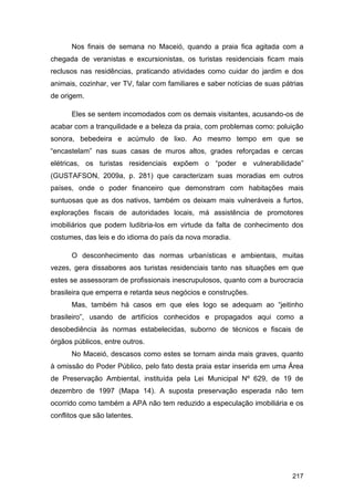 Nos finais de semana no Maceió, quando a praia fica agitada com a
chegada de veranistas e excursionistas, os turistas residenciais ficam mais
reclusos nas residências, praticando atividades como cuidar do jardim e dos
animais, cozinhar, ver TV, falar com familiares e saber notícias de suas pátrias
de origem.

      Eles se sentem incomodados com os demais visitantes, acusando-os de
acabar com a tranquilidade e a beleza da praia, com problemas como: poluição
sonora, bebedeira e acúmulo de lixo. Ao mesmo tempo em que se
“encastelam” nas suas casas de muros altos, grades reforçadas e cercas
elétricas, os turistas residenciais expõem o “poder e vulnerabilidade”
(GUSTAFSON, 2009a, p. 281) que caracterizam suas moradias em outros
países, onde o poder financeiro que demonstram com habitações mais
suntuosas que as dos nativos, também os deixam mais vulneráveis a furtos,
explorações fiscais de autoridades locais, má assistência de promotores
imobiliários que podem ludibria-los em virtude da falta de conhecimento dos
costumes, das leis e do idioma do país da nova moradia.

      O desconhecimento das normas urbanísticas e ambientais, muitas
vezes, gera dissabores aos turistas residenciais tanto nas situações em que
estes se assessoram de profissionais inescrupulosos, quanto com a burocracia
brasileira que emperra e retarda seus negócios e construções.
      Mas, também há casos em que eles logo se adequam ao “jeitinho
brasileiro”, usando de artifícios conhecidos e propagados aqui como a
desobediência às normas estabelecidas, suborno de técnicos e fiscais de
órgãos públicos, entre outros.
      No Maceió, descasos como estes se tornam ainda mais graves, quanto
à omissão do Poder Público, pelo fato desta praia estar inserida em uma Área
de Preservação Ambiental, instituída pela Lei Municipal Nº 629, de 19 de
dezembro de 1997 (Mapa 14). A suposta preservação esperada não tem
ocorrido como também a APA não tem reduzido a especulação imobiliária e os
conflitos que são latentes.




                                                                            217
 