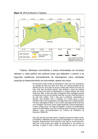 Mapa 14: APA de Maceió e Tatajuba




      Todavia, lideranças comunitárias e outros entrevistados do município
reforçam a visão positiva dos políticos locais que defendem o turismo e as
segundas residências (principalmente de estrangeiros) como atividades
propícias ao desenvolvimento da comunidade, apesar dos riscos.
                    Eu não tenho nada contra os estrangeiros virem pra cá e comprarem
                    um pedaço de terra pra fazer uma casa. Eu mesma gostaria de ter
                    dinheiro pra ter uma casa na Suíça e visitar pelo menos uma vez por
                    mês. Vejo isso de forma natural. Vejo também a troca de culturas
                    para os povos de forma enriquecedora e consigo abstrair daí muita
                    coisa boa. Mas, é claro que eles conseguem levar vantagens porque
                    a maioria que vem pra cá é gente instruída, de outro nível financeiro e
                    de vida bem melhor. Vem o tipo que é professor, aposentado e
                    escritor, mas também vem o marginal. E o nosso povo é muito
                    inocente (não é nem ignorante!) e se deslumbra com o desconhecido.
                    Pra eles, estrangeiro é dólar, é rico e veem nele alguma forma de tirar
                    uma vantagem. No fundo, quem acaba perdendo e sendo explorado é
                    o povo, porque tá em um lugar privilegiado, vivendo na simplicidade,
                    mesmo na dificuldade, mas com a natureza que lhe dá paz e sustento
                    (Nilrene Lúcio, ex-Coordenadora de Turismo da Prefeitura de
                    Camocim, 30/06/10).


                    Aqui não dá mais pra fazer igual à Tatajuba porque já cresceu muito.
                    Lá também é diferente porque é lugar de passagem e o povo não se
                    hospeda. Quando fica é uma noite pra ir pra Jeri ou vir pra Camocim.
                    Aqui tem muito turista que chega na quinta-feira e vai embora no
                    domingo. A gente é mais a favor da pousada por isso aí, porque



                                                                                      218
 