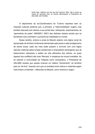 tendo elas, melhora pra nós que tem barraca. Mas, não é contra as
                      casas de veraneio nem os resorts (Barraqueiro e Presidente da
                      ASLUMA, 28/11/2009).



      O depoimento da ex-Coordenadora de Turismo expressa bem os
impactos culturais positivos que, a princípio, a “hipermobilidade” sugere, mas
também desnuda com clareza a sua contra face, reforçando, empiricamente, as
“geometrias de poder” (MASSEY, 2001) das distintas classes sociais que se
beneficiam e/ou controlam o aumento da mobilidade no mundo.
      Nesse sentido, embora a praia do Maceió ostente uma lógica zonal de
apropriação do território fortemente demarcada pela pesca e pelo protagonismo
de atores locais, cada vez mais estes passam a conviver com uma lógica
reticular instituída pelos turistas residenciais e empresários estrangeiros que ali
desenvolvem interesses e estilos de vida diferentes dos nativos, os quais
(apesar dos conflitos!) são mais “flexíveis” e receptivos às novas investidas. Ao
se reportar à comunidade de Tatajuba como comparativo, o Presidente da
ASLUMA sinaliza que aquela vivencia um relativo “fechamento” do território
para os “de fora”, fazendo com que os embates entre nativos e visitantes sejam
mais fortes e evidentes – diferentes do Maceió, como veremos a seguir.




                                                                                   219
 