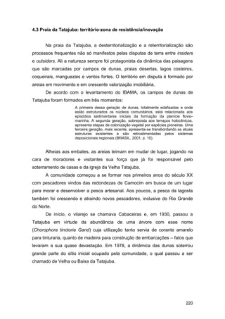 4.3 Praia da Tatajuba: território-zona de resistência/inovação


      Na praia da Tatajuba, a desterritorialização e a reterritorialização são
processos frequentes não só manifestos pelas disputas de terra entre insiders
e outsiders. Ali a natureza sempre foi protagonista da dinâmica das paisagens
que são marcadas por campos de dunas, praias desertas, lagos costeiros,
coqueirais, manguezais e ventos fortes. O território em disputa é formado por
areias em movimento e em crescente valorização imobiliária.
      De acordo com o levantamento do IBAMA, os campos de dunas de
Tatajuba foram formados em três momentos:
                    A primeira dessa geração de dunas, totalmente edafisadas e onde
                    estão estruturados os núcleos comunitários, está relacionada aos
                    episódios sedimentares iniciais da formação da planície flúvio-
                    marinha. A segunda geração, sobreposta aos terraços holocênicos,
                    apresenta etapas de colonização vegetal por espécies pioneiras. Uma
                    terceira geração, mais recente, apresenta-se transbordando as atuais
                    estruturas existentes e são retroalimentadas pelos sistemas
                    deposicionais regionais (BRASIL, 2001, p. 10).


      Alheias aos embates, as areias teimam em mudar de lugar, jogando na
cara de moradores e visitantes sua força que já foi responsável pelo
soterramento de casas e da igreja da Velha Tatajuba.
      A comunidade começou a se formar nos primeiros anos do século XX
com pescadores vindos das redondezas de Camocim em busca de um lugar
para morar e desenvolver a pesca artesanal. Aos poucos, a pesca da lagosta
também foi crescendo e atraindo novos pescadores, inclusive do Rio Grande
do Norte.
      De início, o vilarejo se chamava Cabaceiras e, em 1930, passou a
Tatajuba em virtude da abundância de uma árvore com esse nome
(Chorophora tinctoria Gand) cuja utilização tanto servia de corante amarelo
para tinturaria, quanto de madeira para construção de embarcações – fatos que
levaram a sua quase devastação. Em 1978, a dinâmica das dunas soterrou
grande parte do sítio inicial ocupado pela comunidade, o qual passou a ser
chamado de Velha ou Baixa da Tatajuba.




                                                                                   220
 