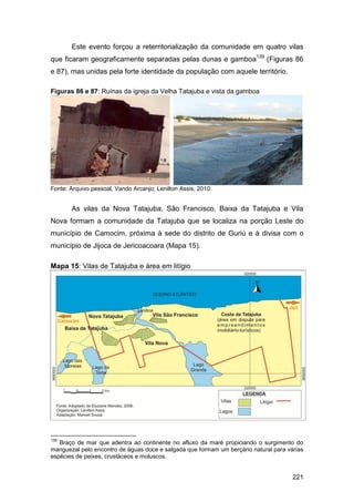 Este evento forçou a reterritorialização da comunidade em quatro vilas
que ficaram geograficamente separadas pelas dunas e gamboa139 (Figuras 86
e 87), mas unidas pela forte identidade da população com aquele território.

Figuras 86 e 87: Ruínas da igreja da Velha Tatajuba e vista da gamboa




Fonte: Arquivo pessoal, Vando Arcanjo; Lenilton Assis, 2010.


       As vilas da Nova Tatajuba, São Francisco, Baixa da Tatajuba e Vila
Nova formam a comunidade da Tatajuba que se localiza na porção Leste do
município de Camocim, próxima à sede do distrito de Guriú e à divisa com o
município de Jijoca de Jericoacoara (Mapa 15).

Mapa 15: Vilas de Tatajuba e área em litígio




139
   Braço de mar que adentra ao continente no afluxo da maré propiciando o surgimento do
manguezal pelo encontro de águas doce e salgada que formam um berçário natural para várias
espécies de peixes, crustáceos e moluscos.


                                                                                      221
 