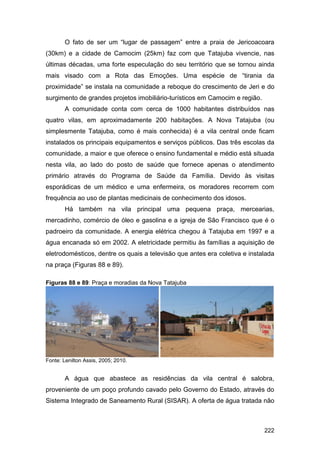 O fato de ser um “lugar de passagem” entre a praia de Jericoacoara
(30km) e a cidade de Camocim (25km) faz com que Tatajuba vivencie, nas
últimas décadas, uma forte especulação do seu território que se tornou ainda
mais visado com a Rota das Emoções. Uma espécie de “tirania da
proximidade” se instala na comunidade a reboque do crescimento de Jeri e do
surgimento de grandes projetos imobiliário-turísticos em Camocim e região.
       A comunidade conta com cerca de 1000 habitantes distribuídos nas
quatro vilas, em aproximadamente 200 habitações. A Nova Tatajuba (ou
simplesmente Tatajuba, como é mais conhecida) é a vila central onde ficam
instalados os principais equipamentos e serviços públicos. Das três escolas da
comunidade, a maior e que oferece o ensino fundamental e médio está situada
nesta vila, ao lado do posto de saúde que fornece apenas o atendimento
primário através do Programa de Saúde da Família. Devido às visitas
esporádicas de um médico e uma enfermeira, os moradores recorrem com
frequência ao uso de plantas medicinais de conhecimento dos idosos.
       Há também na vila principal uma pequena praça, mercearias,
mercadinho, comércio de óleo e gasolina e a igreja de São Francisco que é o
padroeiro da comunidade. A energia elétrica chegou à Tatajuba em 1997 e a
água encanada só em 2002. A eletricidade permitiu às famílias a aquisição de
eletrodomésticos, dentre os quais a televisão que antes era coletiva e instalada
na praça (Figuras 88 e 89).

Figuras 88 e 89: Praça e moradias da Nova Tatajuba




Fonte: Lenilton Assis, 2005; 2010.


       A água que abastece as residências da vila central é salobra,
proveniente de um poço profundo cavado pelo Governo do Estado, através do
Sistema Integrado de Saneamento Rural (SISAR). A oferta de água tratada não



                                                                             222
 