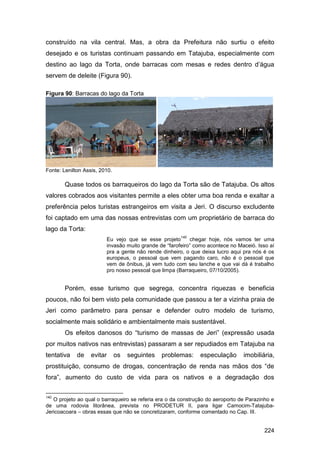 construído na vila central. Mas, a obra da Prefeitura não surtiu o efeito
desejado e os turistas continuam passando em Tatajuba, especialmente com
destino ao lago da Torta, onde barracas com mesas e redes dentro d‟água
servem de deleite (Figura 90).

Figura 90: Barracas do lago da Torta




Fonte: Lenilton Assis, 2010.

        Quase todos os barraqueiros do lago da Torta são de Tatajuba. Os altos
valores cobrados aos visitantes permite a eles obter uma boa renda e exaltar a
preferência pelos turistas estrangeiros em visita a Jeri. O discurso excludente
foi captado em uma das nossas entrevistas com um proprietário de barraca do
lago da Torta:
                                                       140
                         Eu vejo que se esse projeto       chegar hoje, nós vamos ter uma
                         invasão muito grande de “farofeiro” como acontece no Maceió. Isso aí
                         pra a gente não rende dinheiro, o que deixa lucro aqui pra nós é os
                         europeus, o pessoal que vem pagando caro, não é o pessoal que
                         vem de ônibus, já vem tudo com seu lanche e que vai dá é trabalho
                         pro nosso pessoal que limpa (Barraqueiro, 07/10/2005).


        Porém, esse turismo que segrega, concentra riquezas e beneficia
poucos, não foi bem visto pela comunidade que passou a ter a vizinha praia de
Jeri como parâmetro para pensar e defender outro modelo de turismo,
socialmente mais solidário e ambientalmente mais sustentável.
        Os efeitos danosos do “turismo de massas de Jeri” (expressão usada
por muitos nativos nas entrevistas) passaram a ser repudiados em Tatajuba na
tentativa    de    evitar      os   seguintes   problemas:    especulação       imobiliária,
prostituição, consumo de drogas, concentração de renda nas mãos dos “de
fora”, aumento do custo de vida para os nativos e a degradação dos

140
   O projeto ao qual o barraqueiro se referia era o da construção do aeroporto de Parazinho e
de uma rodovia litorânea, prevista no PRODETUR II, para ligar Camocim-Tatajuba-
Jericoacoara – obras essas que não se concretizaram, conforme comentado no Cap. III.


                                                                                         224
 