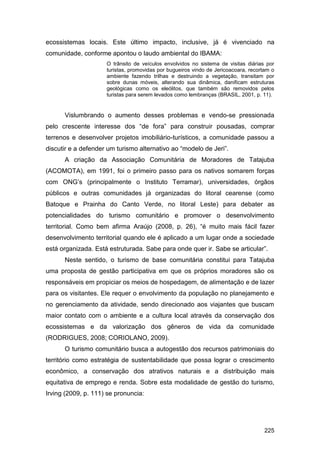 ecossistemas locais. Este último impacto, inclusive, já é vivenciado na
comunidade, conforme apontou o laudo ambiental do IBAMA:
                     O trânsito de veículos envolvidos no sistema de visitas diárias por
                     turistas, promovidas por bugueiros vindo de Jericoacoara, recortam o
                     ambiente fazendo trilhas e destruindo a vegetação, transitam por
                     sobre dunas móveis, alterando sua dinâmica, danificam estruturas
                     geológicas como os eleólitos, que também são removidos pelos
                     turistas para serem levados como lembranças (BRASIL, 2001, p. 11).


      Vislumbrando o aumento desses problemas e vendo-se pressionada
pelo crescente interesse dos “de fora” para construir pousadas, comprar
terrenos e desenvolver projetos imobiliário-turísticos, a comunidade passou a
discutir e a defender um turismo alternativo ao “modelo de Jeri”.
      A criação da Associação Comunitária de Moradores de Tatajuba
(ACOMOTA), em 1991, foi o primeiro passo para os nativos somarem forças
com ONG‟s (principalmente o Instituto Terramar), universidades, órgãos
públicos e outras comunidades já organizadas do litoral cearense (como
Batoque e Prainha do Canto Verde, no litoral Leste) para debater as
potencialidades do turismo comunitário e promover o desenvolvimento
territorial. Como bem afirma Araújo (2008, p. 26), “é muito mais fácil fazer
desenvolvimento territorial quando ele é aplicado a um lugar onde a sociedade
está organizada. Está estruturada. Sabe para onde quer ir. Sabe se articular”.
      Neste sentido, o turismo de base comunitária constitui para Tatajuba
uma proposta de gestão participativa em que os próprios moradores são os
responsáveis em propiciar os meios de hospedagem, de alimentação e de lazer
para os visitantes. Ele requer o envolvimento da população no planejamento e
no gerenciamento da atividade, sendo direcionado aos viajantes que buscam
maior contato com o ambiente e a cultura local através da conservação dos
ecossistemas e da valorização dos gêneros de vida da comunidade
(RODRIGUES, 2008; CORIOLANO, 2009).
      O turismo comunitário busca a autogestão dos recursos patrimoniais do
território como estratégia de sustentabilidade que possa lograr o crescimento
econômico, a conservação dos atrativos naturais e a distribuição mais
equitativa de emprego e renda. Sobre esta modalidade de gestão do turismo,
Irving (2009, p. 111) se pronuncia:




                                                                                     225
 