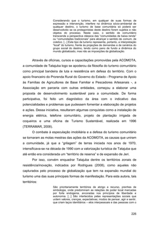 Considerando que o turismo, em qualquer de suas formas de
                     expressão e intervenção, interfere na dinâmica sócio-ambiental de
                     qualquer destino, o turismo de base comunitária só poderá ser
                     desenvolvido se os protagonistas deste destino forem sujeitos e não
                     objetos do processo. Neste caso, o sentido de comunitário
                     transcende a perspectiva clássica das “comunidades de baixa renda”
                     ou “comunidades tradicionais” para alcançar o sentido de comum, de
                     coletivo. [...] Este tipo de turismo representa, portanto, a interpretação
                     “local” do turismo, frente às projeções de demandas e de cenários do
                     grupo social do destino, tendo como pano de fundo a dinâmica do
                     mundo globalizado, mas não as imposições da globalização.


       Através de oficinas, cursos e capacitações promovidas pela ACOMOTA,
a comunidade de Tatajuba logo se apoderou da filosofia do turismo comunitário
como principal bandeira de luta e resistência em defesa do território. Com o
apoio financeiro do Prorenda Rural do Governo do Estado - Programa de Apoio
às Famílias de Agricultores de Base Familiar e Pescadores Artesanais -, a
Associação em parceria com outras entidades, começou a elaborar uma
proposta de desenvolvimento sustentável para a comunidade. De forma
participativa, foi feito um diagnóstico da área com o indicativo das
potencialidades e problemas que pudessem fomentar a elaboração de projetos
e ações. Dessa iniciativa, resultaram algumas conquistas como a instalação de
energia elétrica, telefone comunitário, projeto de plantação irrigada de
coqueiros e uma oficina de Turismo Sustentável, realizada em 1996
(TERRAMAR, 2008).
       O combate à especulação imobiliária e a defesa do turismo comunitário
se tornaram as molas mestras das ações da ACOMOTA, as causas que uniram
a comunidade, já que a “grilagem” de terras iniciada nos anos de 1970,
intensificava-se na década de 1990 com a valorização turística de Tatajuba que
até então era considerada um “território de reserva” e de expansão de Jeri.
       Por isso, convém enquadrar Tatajuba dentre os territórios zonais de
resistência/inovação, indicados por Rodrigues (2008), como aqueles não
capturados pelo processo de globalização que tem na expansão mundial do
turismo uma das suas principais formas de manifestação. Para esta autora, tais
territórios:
                     São prioritariamente territórios de abrigo e recurso, prenhes de
                     simbologia, onde predominam as relações de poder local marcadas
                     por forte endogenia, ancoradas nos princípios de liberdade e
                     autonomia. [...] São intertecidos pelas representações sociais que
                     urdem valores, crenças, expectativas; modos de pensar, agir e sentir,
                     que criam laços identitários – elos interpessoais e das pessoas com o



                                                                                          226
 