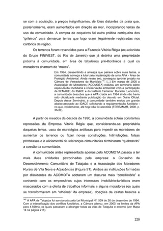 se com a aquisição, a preços insignificantes, de lotes distantes da praia que,
posteriormente, eram aumentados em direção ao mar, incorporando terras de
uso da comunidade. A compra de coqueiros foi outra prática corriqueira dos
“grileiros” para demarcar terras que logo eram ilegalmente registradas nos
cartórios da região.
       Os terrenos foram revendidos para a Fazenda Vitória Régia (ex-acionista
do Grupo FINIVEST, do Rio de Janeiro) que já detinha uma propriedade
próxima à comunidade, em área de tabuleiros pré-litorâneos a qual os
moradores chamam de “matas”.
                        Em 1994, pressentindo a ameaça que pairava sobre suas terras, a
                        comunidade começa a lutar pela implantação de uma APA - Área de
                        Proteção Ambiental. Ainda nesse ano, conseguiu aprovar projeto na
                                                                142
                        Câmara de Vereadores do Município . [...] Em março de 2000 a
                        Associação de Moradores (ACOMOTA) realizou um seminário sobre
                        especulação imobiliária e conservação ambiental, com a participação
                        da SEMACE, do IDACE e do Instituto Terramar. Durante o encontro,
                        a comunidade descobre que a APA criada em 1994 ainda não havia
                        sido oficializada mediante publicação do decreto em Diário Oficial.
                        Depois desse Seminário, a comunidade também enviou um grande
                        abaixo-assinado ao IDACE solicitando a regulamentação fundiária -
                        no que, infelizmente, até hoje não foi atendida (TERRAMAR, 2008, p.
                        36-37).


       A partir de meados da década de 1990, a comunidade sofreu constantes
repressões da Empresa Vitória Régia que, considerando-se proprietária
daquelas terras, usou de estratégias ardilosas para impedir os moradores de
aumentar os terrenos ou fazer novas construções. Intimidações, falsas
promessas e o aliciamento de lideranças comunitárias terminaram “quebrando”
a coesão da comunidade.
       A comunidade antes representada apenas pela ACOMOTA passou a ter
mais    duas    entidades     patrocinadas      pela    empresa:      o   Conselho      de
Desenvolvimento Comunitário de Tatajuba e a Associação dos Moradores
Rurais de Vila Nova e Adjacências (Figura 91). Ambas as instituições formadas
por dissidentes da ACOMOTA adotaram um discurso mais “conciliatório” e
conivente com os empresários cujos interesses imobiliário-turísticos eram
mascarados com a oferta de trabalhos informais a alguns moradores (os quais
se transformavam em “olheiros” da empresa), doações de cestas básicas e

142
   A APA de Tatajuba foi sancionada pela Lei Municipal Nº. 559 de 26 de dezembro de 1994.
Com a intensificação dos conflitos fundiários, a Câmara alterou, em 2000, os limites da APA
para 4.598ha, os quais passaram a abranger todas as vilas de Tatajuba e entorno (ver Mapa
14 na página 216).


                                                                                       228
 