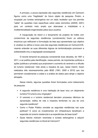 A princípio, a pouca expressão das segundas residências em Camocim
figurou como uma “fragilidade” do futuro objeto de pesquisa. Porém, a
ocupação por turistas estrangeiros era um dado revelador que nos permitia
“saltar” de questões mais específicas sobre estes domicílios (ASSIS, 2001)
para   um   contexto   mais    amplo    que   abarcasse    a   mobilidade   e   a
multiterritorialidade engendradas pelos seus usuários.

       A inauguração do resort e o lançamento de projetos de hotéis com
condomínios de segundas residências (condoresorts) foram os aditivos
empíricos que ratificaram a formulação da tese aqui apresentada cujo objetivo
é: analisar os velhos e novos usos das segundas residências em Camocim/CE,
visando entender se suas diferentes lógicas de territorialização promovem a
solidariedade e/ou a segregação socioespacial.

       O recorte temporal da pesquisa compreende duas décadas, de 1991 a
2011, e se justifica pela identificação, nesse período, de importantes políticas e
ações (públicas e privadas) que propiciaram o aumento do veraneio e a difusão
do turismo residencial. Vale ainda a ressalva de que, nesse ínterim, foram
realizados três recenseamentos pelo IBGE (1991, 2000 e 2010) que nos
permitiram complementar a coleta e a análise de dados para atingir o objetivo
almejado.

       Nesse intento, algumas questões foram formuladas como balizamento
da pesquisa:

      A segunda residência é uma habitação de lazer e/ou um alojamento
       turístico? É turismo e/ou imigração?
      O veraneio e o turismo residencial denotam processos idênticos de
       apropriação, estilos de vida e impactos territoriais no uso de uma
       segunda residência?
      Como o Poder Público concebe as segundas residências nas suas
       políticas? E como os investimentos em infraestrutura beneficiam a
       expansão do turismo residencial e as experiências de base local?
      Quais fatores motivam veranistas e turistas estrangeiros a adquirir
       segundas residências no litoral de Camocim?




                                                                                22
 