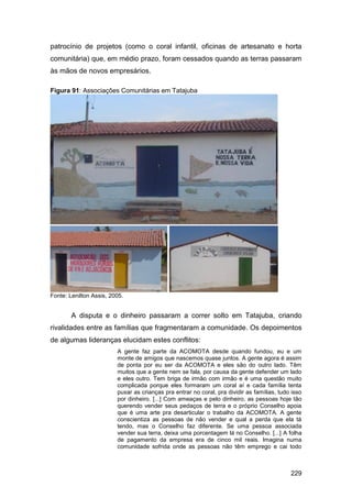 patrocínio de projetos (como o coral infantil, oficinas de artesanato e horta
comunitária) que, em médio prazo, foram cessados quando as terras passaram
às mãos de novos empresários.

Figura 91: Associações Comunitárias em Tatajuba




Fonte: Lenilton Assis, 2005.


        A disputa e o dinheiro passaram a correr solto em Tatajuba, criando
rivalidades entre as famílias que fragmentaram a comunidade. Os depoimentos
de algumas lideranças elucidam estes conflitos:
                         A gente faz parte da ACOMOTA desde quando fundou, eu e um
                         monte de amigos que nascemos quase juntos. A gente agora é assim
                         de ponta por eu ser da ACOMOTA e eles são do outro lado. Têm
                         muitos que a gente nem se fala, por causa da gente defender um lado
                         e eles outro. Tem briga de irmão com irmão e é uma questão muito
                         complicada porque eles formaram um coral aí e cada família tenta
                         puxar as crianças pra entrar no coral, pra dividir as famílias, tudo isso
                         por dinheiro. [...] Com ameaças e pelo dinheiro, as pessoas hoje tão
                         querendo vender seus pedaços de terra e o próprio Conselho apoia
                         que é uma arte pra desarticular o trabalho da ACOMOTA. A gente
                         conscientiza as pessoas de não vender e qual a perda que ela tá
                         tendo, mas o Conselho faz diferente. Se uma pessoa associada
                         vender sua terra, deixa uma porcentagem lá no Conselho. [...] A folha
                         de pagamento da empresa era de cinco mil reais. Imagina numa
                         comunidade sofrida onde as pessoas não têm emprego e cai todo



                                                                                             229
 