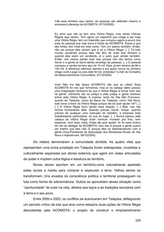 mês esse dinheiro aqui dentro. As pessoas iam defender mesmo a
                        empresa (Liderança da ACOMOTA, 07/10/2005).


                        Eu acho que não só tem uma Vitória Régia, mas várias Vitórias
                        Régias aqui dentro. Tem agora um espanhol que chega a ser mais
                        uma Vitória Régia, tem um holandês que comprou agora a pouco dos
                        avós do pessoal que hoje toma a frente da ACOMOTA. Esses é que
                        são fortes, tem hotel em todo canto. Tem um baiano também. Então,
                        não sei porque eles acham que é só a Vitória Régia. [...] Tá todo
                        mundo vendendo porque eles não têm de onde tirar dinheiro e
                        quando eles veem um vendendo, aí o outro quer vender também.
                        Então, nós vamos perder tudo isso porque nós não temos como
                        barrar e a gente só barra dando emprego às pessoas. [...] O pessoal
                        começou a vender terreno aqui de 15 mil. Hoje, já tem terreno de 80 e
                        150 mil. A diferença valorizou demais e pra quem nunca viu dinheiro
                        chega você e joga na cara dele 50 mil, entendeu? (Líder do Conselho
                        de Desenvolvimento Comunitário, 07/10/2005).


                        Vixe! Não me fale dessa ACOMOTA não que eu odeio! Essa
                        ACOMOTA foi nós que formemos, mas aí na cabeça deles passou
                        uma imaginação fantasma de que a Vitória Régia ia tomar tudo isso
                        da gente, intimando ela na justiça e pela justiça a gente resolveu
                        entrar pela Vitória Régia. A maioria, tanto da Vila São Francisco,
                        quanto da Tatajuba, como da Baixa da Tatajuba, como Vila Nova,
                        tudo torce a favor da Vitória Régia porque ela só quer ajudar né? [...]
                        [...] A Vitória Régia ficou dando essa doação. [...] Mas, nós não
                        somos funcionários dela. Quando precisa cercar, limpar, quando
                        precisa de qualquer uma instrução de trabalho, a empresa bota
                        trabalhadores particulares, só que do lugar. [...] Nunca passou pela
                        cabeça da Vitória Régia botar nenhum morador pra fora, nem
                        espancar, nem fazer nada. Antes ela quer ajudar. Aí foi esse motivo
                        de nós se desligar da ACOMOTA. Isso não é porque a gente queria
                        ser melhor que eles não. É porque eles se desentenderam com a
                        gente (Vice-Presidente da Associação dos Moradores Rurais de Vila
                        Nova e Adjacências, 08/10/2005).

      Os relatos demonstram a comunidade dividida. As quatro vilas que
representam uma única jurisdição em Tatajuba foram sobrepostas, invadidas e
culturalmente separadas por atores externos que agem em redes articuladas
de poder e impõem outra lógica e tessitura ao território.
      Novos atores aportam em um território-zona naturalmente apartado
pelas dunas e marés para comprar e especular a terra. Velhos atores se
transformam. Uns eivados da consciência política e territorial prosseguem na
luta como forma de sobrevivência. Outros se aproveitam dessa situação como
“oportunidade” de subir na vida, alheios aos laços e às tradições seculares com
a terra e o seu povo.
      Entre 2000 e 2003, os conflitos se acentuaram em Tatajuba, deflagrando
um período crítico de luta que teve como estopins duas ações da Vitória Régia
descobertas pela ACOMOTA: o projeto de construir o empreendimento


                                                                                          230
 