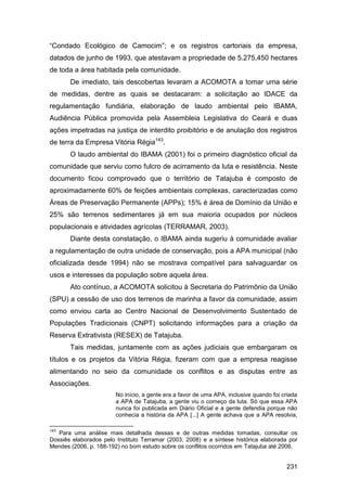 “Condado Ecológico de Camocim”; e os registros cartoriais da empresa,
datados de junho de 1993, que atestavam a propriedade de 5.275,450 hectares
de toda a área habitada pela comunidade.
       De imediato, tais descobertas levaram a ACOMOTA a tomar uma série
de medidas, dentre as quais se destacaram: a solicitação ao IDACE da
regulamentação fundiária, elaboração de laudo ambiental pelo IBAMA,
Audiência Pública promovida pela Assembleia Legislativa do Ceará e duas
ações impetradas na justiça de interdito proibitório e de anulação dos registros
de terra da Empresa Vitória Régia143.
       O laudo ambiental do IBAMA (2001) foi o primeiro diagnóstico oficial da
comunidade que serviu como fulcro de acirramento da luta e resistência. Neste
documento ficou comprovado que o território de Tatajuba é composto de
aproximadamente 60% de feições ambientais complexas, caracterizadas como
Áreas de Preservação Permanente (APPs); 15% é área de Domínio da União e
25% são terrenos sedimentares já em sua maioria ocupados por núcleos
populacionais e atividades agrícolas (TERRAMAR, 2003).
       Diante desta constatação, o IBAMA ainda sugeriu à comunidade avaliar
a regulamentação de outra unidade de conservação, pois a APA municipal (não
oficializada desde 1994) não se mostrava compatível para salvaguardar os
usos e interesses da população sobre aquela área.
       Ato contínuo, a ACOMOTA solicitou à Secretaria do Patrimônio da União
(SPU) a cessão de uso dos terrenos de marinha a favor da comunidade, assim
como enviou carta ao Centro Nacional de Desenvolvimento Sustentado de
Populações Tradicionais (CNPT) solicitando informações para a criação da
Reserva Extrativista (RESEX) de Tatajuba.
       Tais medidas, juntamente com as ações judiciais que embargaram os
títulos e os projetos da Vitória Régia, fizeram com que a empresa reagisse
alimentando no seio da comunidade os conflitos e as disputas entre as
Associações.
                        No início, a gente era a favor de uma APA, inclusive quando foi criada
                        a APA de Tatajuba, a gente viu o começo da luta. Só que essa APA
                        nunca foi publicada em Diário Oficial e a gente defendia porque não
                        conhecia a história da APA [...] A gente achava que a APA resolvia,

143
   Para uma análise mais detalhada dessas e de outras medidas tomadas, consultar os
Dossiês elaborados pelo Instituto Terramar (2003; 2008) e a síntese histórica elaborada por
Mendes (2006, p. 188-192) no bom estudo sobre os conflitos ocorridos em Tatajuba até 2006.


                                                                                         231
 