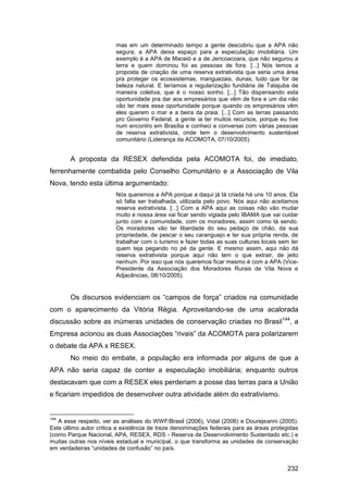 mas em um determinado tempo a gente descobriu que a APA não
                         segura, a APA deixa espaço para a especulação imobiliária. Um
                         exemplo é a APA de Maceió e a de Jericoacoara, que não segurou a
                         terra e quem dominou foi as pessoas de fora. [...] Nós temos a
                         proposta de criação de uma reserva extrativista que seria uma área
                         pra proteger os ecossistemas, manguezais, dunas, tudo que for de
                         beleza natural. E teríamos a regularização fundiária de Tatajuba de
                         maneira coletiva, que é o nosso sonho. [...] Tão dispensando esta
                         oportunidade pra dar aos empresários que vêm de fora e um dia não
                         vão ter mais essa oportunidade porque quando os empresários vêm
                         eles querem o mar e a beira da praia. [...] Com as terras passando
                         pro Governo Federal, a gente ia ter muitos recursos, porque eu tive
                         num encontro em Brasília e conheci e conversei com várias pessoas
                         de reserva extrativista, onde tem o desenvolvimento sustentável
                         comunitário (Liderança da ACOMOTA, 07/10/2005).


       A proposta da RESEX defendida pela ACOMOTA foi, de imediato,
ferrenhamente combatida pelo Conselho Comunitário e a Associação de Vila
Nova, tendo esta última argumentado:
                         Nós queremos a APA porque a daqui já tá criada há uns 10 anos. Ela
                         só falta ser trabalhada, utilizada pelo povo. Nós aqui não aceitamos
                         reserva extrativista. [...] Com a APA aqui as coisas não vão mudar
                         muito e nossa área vai ficar sendo vigiada pelo IBAMA que vai cuidar
                         junto com a comunidade, com os moradores, assim como tá sendo.
                         Os moradores vão ter liberdade do seu pedaço de chão, da sua
                         propriedade, de pescar o seu caranguejo e ter sua própria renda, de
                         trabalhar com o turismo e fazer todas as suas culturas locais sem ter
                         quem teja pegando no pé da gente. E mesmo assim, aqui não dá
                         reserva extrativista porque aqui não tem o que extrair, de jeito
                         nenhum. Por isso que nós queremos ficar mesmo é com a APA (Vice-
                         Presidente da Associação dos Moradores Rurais de Vila Nova e
                         Adjacências, 08/10/2005).


       Os discursos evidenciam os “campos de força” criados na comunidade
com o aparecimento da Vitória Régia. Aproveitando-se de uma acalorada
discussão sobre as inúmeras unidades de conservação criadas no Brasil144, a
Empresa acionou as duas Associações “rivais” da ACOMOTA para polarizarem
o debate da APA x RESEX.
       No meio do embate, a população era informada por alguns de que a
APA não seria capaz de conter a especulação imobiliária; enquanto outros
destacavam que com a RESEX eles perderiam a posse das terras para a União
e ficariam impedidos de desenvolver outra atividade além do extrativismo.


144
   A esse respeito, ver as análises do WWF/Brasil (2006), Vidal (2006) e Dourejeanni (2005).
Este último autor critica a existência de treze denominações federais para as áreas protegidas
(como Parque Nacional, APA, RESEX, RDS - Reserva de Desenvolvimento Sustentado etc.) e
muitas outras nos níveis estadual e municipal, o que transforma as unidades de conservação
em verdadeiras “unidades de confusão” no país.


                                                                                         232
 