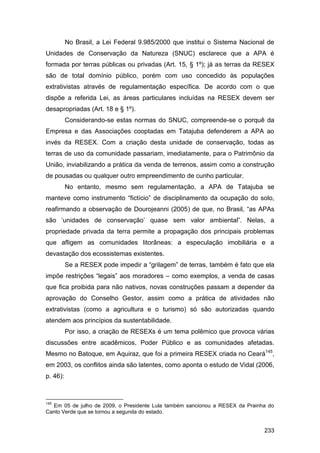 No Brasil, a Lei Federal 9.985/2000 que institui o Sistema Nacional de
Unidades de Conservação da Natureza (SNUC) esclarece que a APA é
formada por terras públicas ou privadas (Art. 15, § 1º); já as terras da RESEX
são de total domínio público, porém com uso concedido às populações
extrativistas através de regulamentação específica. De acordo com o que
dispõe a referida Lei, as áreas particulares incluídas na RESEX devem ser
desapropriadas (Art. 18 e § 1º).
          Considerando-se estas normas do SNUC, compreende-se o porquê da
Empresa e das Associações cooptadas em Tatajuba defenderem a APA ao
invés da RESEX. Com a criação desta unidade de conservação, todas as
terras de uso da comunidade passariam, imediatamente, para o Patrimônio da
União, inviabilizando a prática da venda de terrenos, assim como a construção
de pousadas ou qualquer outro empreendimento de cunho particular.
          No entanto, mesmo sem regulamentação, a APA de Tatajuba se
manteve como instrumento “fictício” de disciplinamento da ocupação do solo,
reafirmando a observação de Dourojeanni (2005) de que, no Brasil, “as APAs
são „unidades de conservação‟ quase sem valor ambiental”. Nelas, a
propriedade privada da terra permite a propagação dos principais problemas
que afligem as comunidades litorâneas: a especulação imobiliária e a
devastação dos ecossistemas existentes.
          Se a RESEX pode impedir a “grilagem” de terras, também é fato que ela
impõe restrições “legais” aos moradores – como exemplos, a venda de casas
que fica proibida para não nativos, novas construções passam a depender da
aprovação do Conselho Gestor, assim como a prática de atividades não
extrativistas (como a agricultura e o turismo) só são autorizadas quando
atendem aos princípios da sustentabilidade.
          Por isso, a criação de RESEXs é um tema polêmico que provoca várias
discussões entre acadêmicos, Poder Público e as comunidades afetadas.
Mesmo no Batoque, em Aquiraz, que foi a primeira RESEX criada no Ceará145,
em 2003, os conflitos ainda são latentes, como aponta o estudo de Vidal (2006,
p. 46):



145
  Em 05 de julho de 2009, o Presidente Lula também sancionou a RESEX da Prainha do
Canto Verde que se tornou a segunda do estado.


                                                                              233
 