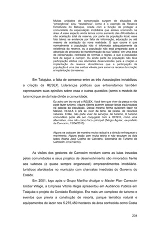 Muitas unidades de conservação surgem de situações de
                    “emergência” e/ou “resistência”, como é o exemplo da Reserva
                    Extrativista do Batoque, criada com a função de proteger a
                    comunidade da especulação imobiliária que estava ocorrendo na
                    área. A esse aspecto ainda temos como aumento das dificuldades a
                    não aceitação total da reserva, por parte da população local, esse
                    fato talvez se evidencie por falta de informação, educação ou até
                    mesmo de aceitação da nova realidade. O que ocorre é que
                    normalmente a população não é informada adequadamente da
                    existência da reserva, ou a população não está preparada para a
                    absorção do processo de transformação da sua “aldeia” em uma área
                    de conservação, recheada de normas e regras, a que a população
                    terá de seguir e cumprir. Ou ainda parte da população não teve
                    participação efetiva nas atividades desenvolvidas para a criação e
                    implantação da reserva. Acreditamos que a participação da
                    população é uma das saídas viáveis para sanar os receios da criação
                    e implantação da reserva.


      Em Tatajuba, a falta de consenso entre as três Associações inviabilizou
a criação da RESEX. Lideranças políticas que entrevistamos também
expressaram suas opiniões sobre essa e outras questões (como o modelo de
turismo) que ainda hoje divide a comunidade:
                    Eu acho um tiro no pé a RESEX. Você tem que viver da pesca e não
                    pode fazer turismo. Alguns líderes querem colocar ideias equivocadas
                    na cabeça da população. Dessa mesma forma quiseram fazer no
                    Maceió. RESEX é pra se viver da terra, da pesca, de recursos
                    naturais. Então, não pode viver de serviços, de turismo. O turismo
                    comunitário pode até ser conjugado com a RESEX, como uma
                    alternativa, mas não como foco principal (Sérgio Aguiar, ex-prefeito
                    de Camocim, 15/04/2010).


                    Alguns se colocam de maneira muito radical e a divisão enfraquece o
                    movimento. Alguns estão com muita teoria e não escutam os dois
                    lados (Maria José Coelho de Carvalho, Secretária de Turismo de
                    Camocim, 07/07/2010).



      As visões dos gestores de Camocim revelam como as lutas travadas
pelas comunidades e seus projetos de desenvolvimento são minorados frente
aos vultosos (e quase sempre enganosos!) empreendimentos imobiliário-
turísticos alardeados no município com chancelas imediatas do Governo do
Estado.
      Em 2001, logo após o Grupo Marilha divulgar o Master Plan Camocim
Global Village, a Empresa Vitória Régia apresentou em Audiência Pública em
Tatajuba o projeto do Condado Ecológico. Era mais um complexo de turismo e
eventos que previa a construção de resorts, parque temático natural e
equipamentos de lazer nos 5.275,450 hectares da área conhecida como Costa


                                                                                   234
 