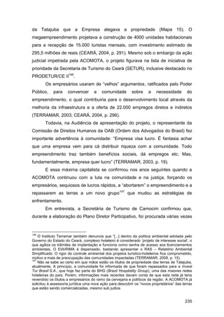 da Tatajuba que a Empresa alegava a propriedade (Mapa 15). O
megaempreendimento projetava a construção de 4000 unidades habitacionais
para a recepção de 15.000 turistas mensais, com investimento estimado de
295,5 milhões de reais (CEARÁ, 2004, p. 291). Mesmo sob o embargo da ação
judicial impetrada pela ACOMOTA, o projeto figurava na lista de iniciativa de
prioridade da Secretaria de Turismo do Ceará (SETUR), inclusive destacado no
PRODETUR/CE II146.
       Os empresários usaram de “velhos” argumentos, ratificados pelo Poder
Público,    para     convencer       a   comunidade        sobre     a    necessidade       do
empreendimento, o qual contribuiria para o desenvolvimento local através da
melhoria da infraestrutura e a oferta de 22.000 empregos diretos e indiretos
(TERRAMAR, 2003; CEARÁ, 2004, p. 296).
       Todavia, na Audiência de apresentação do projeto, o representante da
Comissão de Direitos Humanos da OAB (Ordem dos Advogados do Brasil) fez
importante advertência à comunidade: “Empresa visa lucro. É fantasia achar
que uma empresa vem para cá distribuir riqueza com a comunidade. Todo
empreendimento traz também benefícios sociais, dá empregos etc. Mas,
fundamentalmente, empresa quer lucro” (TERRAMAR, 2003, p. 19).
       E essa máxima capitalista se confirmou nos anos seguintes quando a
ACOMOTA continuou com a luta na comunidade e na justiça, forçando os
empresários, sequiosos de lucros rápidos, a “abortarem” o empreendimento e a
repassarem as terras a um novo grupo147 que mudou as estratégias de
enfrentamento.
       Em entrevista, a Secretária de Turismo de Camocim confirmou que,
durante a elaboração do Plano Diretor Participativo, foi procurada várias vezes


146
    O Instituto Terramar também denuncia que “[...] dentro da política ambiental adotada pelo
Governo do Estado do Ceará, complexo hoteleiro é considerado „projeto de interesse social‟, o
que agiliza os trâmites de implantação e funciona como senha de acesso aos licenciamentos
ambientais. O EIA/RIMA é dispensado, bastando apresentar o RAS – Relatório Ambiental
Simplificado. O rigor do controle ambiental dos projetos turístico-hoteleiros fica comprometido,
motivo a mais de preocupação das comunidades impactadas (TERRAMAR, 2008, p. 15).
147
    Não se sabe ao certo em que mãos estão os títulos de propriedade das terras de Tatajuba,
atualmente. A princípio, a comunidade foi informada de que foram repassados para a Invest
Tur Brasil S.A., que hoje faz parte do BHG (Brazil Hospitality Group), uma das maiores redes
hoteleiras do país. Porém, informações mais recentes davam conta de que esta rede já teria
revendido os títulos a empresários do ramo da cervejaria e políticos da região. A ACOMOTA já
solicitou à assessoria jurídica uma nova ação para descobrir os “novos proprietários” das terras
que estão sendo comercializadas, mesmo sub judice.


                                                                                           235
 