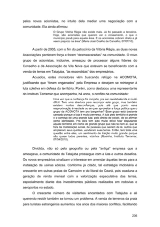 pelos novos acionistas, no intuito dela mediar uma negociação com a
comunidade. Ela ainda afirmou:
                     O Grupo Vitória Régia não existe mais. Já foi passado a terceiros.
                     Hoje, são acionistas que querem ver o zoneamento, o que o
                     município prevê para aquela área. E os acionistas cobram direto e já
                     veem prejuízo na área” (Maria José Coelho de Carvalho, 07/07/10).


      A partir de 2005, com o fim do patrocínio da Vitória Régia, as duas novas
Associações perderam força e foram “desmascaradas” na comunidade. O novo
grupo de acionistas, inclusive, ameaçou de processar alguns líderes do
Conselho e da Associação de Vila Nova que estavam se beneficiando com a
venda de terras em Tatajuba, “às escondidas” dos empresários.
      Acuados, estes moradores vêm buscando refúgio na ACOMOTA,
justificando que “foram enganados” pela Empresa e desejam se reintegrar à
luta coletiva em defesa do território. Porém, como destacou uma representante
do Instituto Terramar que acompanha, há anos, o conflito na comunidade:
                     Uma vez que a confiança foi rompida, pra ser reestabelecida é muito
                     difícil. Tem uma abertura para recompor este grupo, mas também
                     existem muitas desconfianças, pois até que ponto essa
                     reaproximação é verdade ou se quer aproveitar a força política que o
                     grupo da ACOMOTA tem pra barganhar? Esse grupo está bastante
                     cansado porque a luta é muito perversa. A luta pelo território é grande
                     e o começo de uma grande luta: pelo direito de existir, de se afirmar
                     como identidade. Pra eles tem sido muito difícil ficar disputando
                     aquele território em nome do grande grupo que não tá nem aí, que tá
                     fora da mobilização social, de pessoas que saíram de lá, outros que
                     ampliaram seus quintais, venderam suas terras. Então, tem toda uma
                     questão entre eles, um sentimento de traição muito grande porque
                     são quase todos parentes, vizinhos (Rosinha, Instituto Terramar,
                     07/04/2010).


      Dividida, não só pela geografia ou pela “antiga” empresa que a
ameaçava, a comunidade de Tatajuba prossegue com a luta e outros desafios.
Os novos empresários sinalizam o interesse em arrendar àquelas terras para a
instalação de usinas eólicas. Conforme já citado, tal estratégia imobiliária é
crescente em outras praias de Camocim e do litoral do Ceará, pois coaduna a
geração de renda mensal com a valorização especulativa das terras,
especialmente diante dos investimentos públicos realizados em rodovias e
aeroportos no estado.
      O crescente número de visitantes encantados com Tatajuba e ali
querendo residir também se tornou um problema. A venda de terrenos da praia
para turistas estrangeiros aumentou nos anos dos maiores conflitos, facilitando


                                                                                       236
 