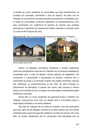 a entrada de novos residentes na comunidade que logo transformaram as
moradias em pousadas, associando o ócio ao negócio. Na beira mar de
Tatajuba, já se encontram luxuosas pousadas de espanhóis e holandeses que,
à revelia da comunidade, continuam expandindo os empreendimentos numa
área visivelmente non aedificandi de terrenos de marinha cuja proteção
permanente é “garantida” por diversas leis federal, estadual e municipal, como
é o caso da APA (Figuras 92 e 93).

Figuras 92 e 93: Casa e pousada de turista residencial na beira-mar de Tatajuba




Fonte: Lenilton Assis, 2010.


        Porém, na realidade, promotores imobiliários e turistas residenciais
continuam transgredindo essas leis em Tatajuba com as mesmas estratégias já
comentadas para a praia do Maceió: mesmo sabendo da ilegalidade, vão
construindo e “consumando” a apropriação do território, contando com a
morosidade da justiça e a conhecida “propina” dos órgãos ambientais. Quando
são notificados, os empreendimentos já são “fato” de difícil embargo ou
ordenamento de demolição. E quando isto ocorre, eles acionam a mesma
justiça, já na condição de réus, e exigem uma indenização compensatória pelas
benfeitorias realizadas.
        Desse jeito, os novos residentes vão ganhando força e “território” em
Tatajuba, colocando-se como mais um desafio para a comunidade conter a
especulação imobiliária e o turismo predatório.
        Nas vilas de Tatajuba não há casas de veraneio. Uma das explicações
para isso, além da luta relatada, encontra-se no difícil acesso que uma família
enfrentaria para usufruir da segunda residência nos finais de semana. Por outro
lado, os turistas residenciais não só compensam esta dificuldade com as



                                                                                  237
 