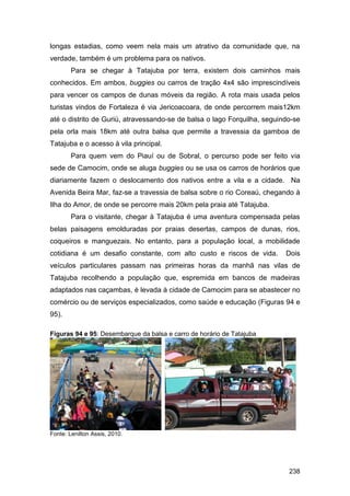 longas estadias, como veem nela mais um atrativo da comunidade que, na
verdade, também é um problema para os nativos.
        Para se chegar à Tatajuba por terra, existem dois caminhos mais
conhecidos. Em ambos, buggies ou carros de tração 4x4 são imprescindíveis
para vencer os campos de dunas móveis da região. A rota mais usada pelos
turistas vindos de Fortaleza é via Jericoacoara, de onde percorrem mais12km
até o distrito de Guriú, atravessando-se de balsa o lago Forquilha, seguindo-se
pela orla mais 18km até outra balsa que permite a travessia da gamboa de
Tatajuba e o acesso à vila principal.
        Para quem vem do Piauí ou de Sobral, o percurso pode ser feito via
sede de Camocim, onde se aluga buggies ou se usa os carros de horários que
diariamente fazem o deslocamento dos nativos entre a vila e a cidade. Na
Avenida Beira Mar, faz-se a travessia de balsa sobre o rio Coreaú, chegando à
Ilha do Amor, de onde se percorre mais 20km pela praia até Tatajuba.
        Para o visitante, chegar à Tatajuba é uma aventura compensada pelas
belas paisagens emolduradas por praias desertas, campos de dunas, rios,
coqueiros e manguezais. No entanto, para a população local, a mobilidade
cotidiana é um desafio constante, com alto custo e riscos de vida.        Dois
veículos particulares passam nas primeiras horas da manhã nas vilas de
Tatajuba recolhendo a população que, espremida em bancos de madeiras
adaptados nas caçambas, é levada à cidade de Camocim para se abastecer no
comércio ou de serviços especializados, como saúde e educação (Figuras 94 e
95).

Figuras 94 e 95: Desembarque da balsa e carro de horário de Tatajuba




Fonte: Lenilton Assis, 2010.




                                                                           238
 