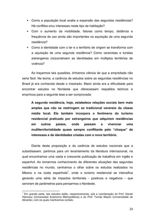    Como a população local avalia a expansão das segundas residências?
        Há conflitos e/ou interesses neste tipo de habitação?
       Com o aumento da mobilidade, fatores como tempo, distância e
        frequência de uso ainda são importantes na aquisição de uma segunda
        residência?
       Como a identidade com o lar e o território de origem se transforma com
        a aquisição de uma segunda residência? Como veranistas e turistas
        estrangeiros (re)constroem as identidades em múltiplos territórios de
        vivência?

        Ao traçarmos tais questões, tínhamos ciência de que a empreitada não
seria fácil. Na teoria, a carência de estudos sobre as segundas residências no
Brasil já era conhecida desde o mestrado. Maior ainda era a dificuldade para
encontrar estudos no Nordeste que oferecessem respaldos teóricos e
empíricos para a seguinte tese a ser comprovada:

        A segunda residência, hoje, estabelece relações sociais bem mais
        amplas que não se restringem ao tradicional veraneio da classe
        média local. Ela também incorpora o fenômeno do turismo
        residencial praticado por estrangeiros que adquirem residências
        em     outros      países,     onde      passam        a    vivenciar      uma
        multiterritorialidade quase sempre conflitante pelo “choque” de
        interesses e de identidades criadas com o novo território.


        Diante desta proposição e da carência de estudos nacionais que a
subsidiassem, partimos para um levantamento da literatura internacional, na
qual encontramos uma vasta e crescente publicação de trabalhos em inglês e
espanhol. Ao tomarmos conhecimento de diferentes situações das segundas
residências no mundo, centramos o olhar sobre os estudos realizados no
México e na costa espanhola1, onde o turismo residencial se intensifica
gerando uma série de impactos territoriais - positivos e negativos - que
serviram de parâmetros para pensarmos o Nordeste.

1
  Em grande parte, tais estudos estão, respectivamente, sob a coordenação do Prof. Daniel
Hiernaux (Universidad Autónoma Metropolitana) e do Prof. Tomás Mazón (Universidade de
Alicante), com os quais mantivemos contato.


                                                                                      23
 