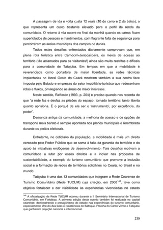 A passagem de ida e volta custa 12 reais (10 do carro e 2 da balsa), o
que representa um custo bastante elevado para o perfil de renda da
comunidade. O retorno à vila ocorre no final da manhã quando os carros ficam
superlotados de pessoas e mantimentos, com flagrante falta de segurança para
percorrerem as areias movediças dos campos de dunas.
       Todos estes desafios enfrentados diariamente comprovam que, em
plena rota turística entre Camocim-Jericoacoara, os meios de acesso ao
território (tão aclamados para os visitantes!) ainda são muito restritos e difíceis
para a comunidade de Tatajuba. Em tempos em que a mobilidade é
reverenciada como portadora de maior liberdade, as redes técnicas
implantadas no litoral Oeste do Ceará mostram também a sua contra face
imposta pelo Estado e empresas do setor imobiliário-turístico que redesenham
rotas e fluxos, privilegiando as áreas de maior interesse.
       Neste sentido, Raffestin (1993, p. 204) é preciso quando nos recorda de
que “a rede faz e desfaz as prisões do espaço, tornado território: tanto liberta
quanto aprisiona. É o porquê de ela ser o „instrumento‟, por excelência, do
poder”.
       Demanda antiga da comunidade, a melhoria de acesso e de opções de
transporte mais barato é sempre apontada nos planos municipais e relembrada
durante os pleitos eleitorais.

       Entretanto, no cotidiano da população, a mobilidade é mais um direito
cerceado pelo Poder Público que se soma à falta da garantia do território e do
apoio às iniciativas endógenas de desenvolvimento. Tais desafios motivam a
comunidade a lutar por esses direitos e a inovar nas propostas de
sustentabilidade, a exemplo do turismo comunitário que promove a inclusão
social e a formação de redes de territórios solidários no Ceará, no Brasil e no
mundo.
       Tatajuba é uma das 13 comunidades que integram a Rede Cearense de
Turismo Comunitário (Rede TUCUM) cuja criação, em 2008148, teve como
objetivo fortalecer e dar visibilidade às experiências vivenciadas no estado

148
   A oficialização da Rede TUCUM ocorreu durante o II Seminário Internacional de Turismo
Comunitário, em Fortaleza. A primeira edição deste evento também foi realizada na capital
cearense, demonstrando o protagonismo do estado nas experiências do turismo comunitário,
especialmente através das lutas e resistências do Batoque, Prainha do Canto Verde e Tatajuba
que ganharam projeção nacional e internacional.


                                                                                        239
 