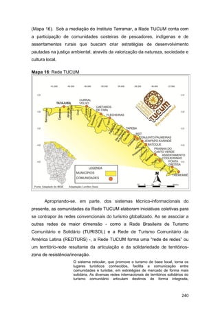 (Mapa 16). Sob a mediação do Instituto Terramar, a Rede TUCUM conta com
a participação de comunidades costeiras de pescadores, indígenas e de
assentamentos rurais que buscam criar estratégias de desenvolvimento
pautadas na justiça ambiental, através da valorização da natureza, sociedade e
cultura local.

Mapa 16: Rede TUCUM




       Apropriando-se, em parte, dos sistemas técnico-informacionais do
presente, as comunidades da Rede TUCUM elaboram iniciativas coletivas para
se contrapor às redes convencionais do turismo globalizado. Ao se associar a
outras redes de maior dimensão - como a Rede Brasileira de Turismo
Comunitário e Solidário (TURISOL) e a Rede de Turismo Comunitário da
América Latina (REDTURS) -, a Rede TUCUM forma uma “rede de redes” ou
um território-rede resultante da articulação e da solidariedade de territórios-
zona de resistência/inovação.
                     O sistema reticular, que promove o turismo de base local, torna os
                     lugares turísticos conhecidos, facilita a comunicação entre
                     comunidades e turistas, em estratégias de mercado de forma mais
                     solidária. As diversas redes internacionais de territórios solidários do
                     turismo comunitário articulam destinos de forma integrada,



                                                                                        240
 