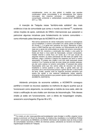 complementar, como no eixo global, à medida que pacotes
                         contemplam várias comunidades e os articuladores dos roteiros
                         comungam dos mesmos princípios – valorização cultural,
                         conservação ambiental e solidariedade socioterritorial (BARBOSA,
                         2011, p. 156).


       A inserção de Tatajuba nesse “território-rede solidário” deu mais
evidência à luta da comunidade que correu o mundo via internet149, recebendo
várias moções de apoio, sobretudo de ONG‟s internacionais que passaram a
patrocinar algumas iniciativas para fortalecimento do turismo comunitário –
como informado pelas lideranças da ACOMOTA em 2010:
                         Nós temos assessoria de várias instituições nacionais e estrangeiras
                         que já trabalham o turismo comunitário em várias partes do Brasil e
                         do mundo. [...] A gente tem parceiros da Suíça, Alemanha e Itália,
                         como a ONG Intervita que nos mandou um financiamento de 60 mil
                         reais pra a gente dá continuidade ao projeto de turismo comunitário.
                         Desses 60 mil, iniciamos a construção dos chalés e uma parte foi
                         tirada pra fazer a nova sede da Associação, comprar computador,
                         instalar internet e ainda ficou um fundo de 3 mil que circula da
                         seguinte maneira: eu estou precisando de 500 reais pra ajeitar meu
                         banheiro, pego o dinheiro e depois fico pagando pra servir a outros
                         associados. O projeto dos chalés é pra que cada associado possa
                         construir 2 ou 3 quartos ao lado de suas casas pra receber pessoas,
                         pra dar outro avanço no turismo comunitário. O pessoal das outras
                         Associações acha que nós vamos atrás de recursos nos bancos
                         brasileiros e vamos quebrar a cara. Mas, a gente sabe que vai
                         encontrar mil e uma burocracia porque a gente não tem o documento
                         da terra. Então, quando você se organiza encontra parceiros que
                         queira lhe ajudar e nós estamos trabalhando nesse aspecto,
                         arranjando outros parceiros que possam ajudar a gente (Liderança da
                         ACOMOTA, 03/07/2010).


       Adotando princípios da economia solidária, a ACOMOTA conseguiu
partilhar e investir os recursos captados na melhoria de alguns quartos que já
funcionavam como alojamento, na construção e mobília da nova sede, além de
iniciar a edificação de seis chalés com técnicas de bioconstrução. Três desses
chalés já estão em funcionamento, com a oferta de hospedagem simples,
acessível e aconchegante (Figuras 96 e 97).




149
   Foi criado um site <www.geocities.ws/novatatajuba> para divulgar o conflito, angariar novos
apoios e promover um fórum de discussão. A iniciativa deu resultados e na Audiência Pública
de 2001, funcionários da SEMACE e do IDACE informaram ter recebido mais de trinta e-mails
de comunidades nacionais e ONG‟s de diversos países, solicitando ao Governo do Estado a
regularização fundiária em Tatajuba.


                                                                                         241
 