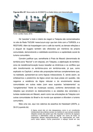 Figuras 96 e 97: Nova sede da ACOMOTA e chalés feitos com bioconstrução




Fonte: Lenilton Assis, 2010.


        Os “pacotes” e todo o roteiro da viagem a Tatajuba são comercializados
no site da Rede TUCUM <www.tucum.org> que tem links com a TURISOL e a
REDTURS. Além da hospedagem com o café da manhã, as demais refeições e
o aluguel de buggies também são oferecidos por membros da própria
comunidade, demonstrando a viabilidade econômica e a capilaridade social do
turismo comunitário.
        Convém justificar que, semelhante à Praia de Maceió (denominada de
território-zona “flexível” e em disputa), em Tatajuba, a adjetivação de território-
zona de resistência/inovação busca ressaltar as dinâmicas e os conflitos que
vêm transformando os territórios-zona em territórios-rede, já que, como
explicado no Capítulo I, ambos são proposições teóricas complementares que,
na realidade, apresentam-se como lógicas indissociáveis. E, sendo assim, ao
enfatizarmos o predomínio da lógica zonal nas duas praias em questão, não
negamos a existência da lógica reticular e do envolvimento dessas
comunidades em outras redes (com seus supostos “achatamentos” ou
“congelamentos” frente às mudanças sociais), conforme demonstrado nas
relações que envolvem os deslocamentos e as estadias dos veranistas e
turistas residenciais em Maceió, assim como nas articulações de Tatajuba com
outras comunidades do Brasil e do mundo que apostam e difundem o turismo
comunitário.
        Mais uma vez, aqui nos valemos da assertiva de Haesbaert (2007b, p.
30-31) quando diz:
                         A lógica zonal não só não desapareceu como é um constituinte
                         indissociável das práticas sociais na medida em que sempre existirão
                         relações sociais (de poder) que irão requisitar o domínio de espaços
                         contínuos e delimitados onde se „legisle‟ em nome de todos os
                         integrantes desses espaços/territórios. As organizações em rede,
                         como todos sabem, nunca preenchem o espaço social em seu



                                                                                         242
 