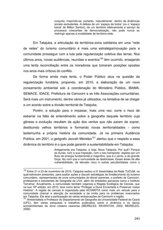 conjunto, inserindo-se, portanto, „naturalmente‟, dentro de dinâmicas
                         sociais excludentes. A defesa de um „espaço de todos‟ (ou o „espaço
                         banal‟ de Milton Santos), de um território efetivamente a serviço de
                         processos crescentes de democratização, não pode nunca se
                         restringir apenas à modalidade de território-rede.


       Em Tatajuba, a articulação de territórios-zona solidários em uma “rede
de redes” do turismo comunitário é mais uma estratégia/inovação para a
comunidade prosseguir com a luta pela regularização coletiva das terras. Nos
últimos anos, novas audiências, reuniões e eventos150 têm ocorrido, ensejando
uma lenta reconciliação entre os moradores que tomaram posições opostas
nos anos mais críticos do conflito.
       De forma ainda mais lenta, o Poder Público atua na questão da
regularização fundiária, propondo, em 2010, a elaboração de um novo
zoneamento ambiental sob a coordenação do Ministério Público, IBAMA,
SEMACE, IDACE, Prefeitura de Camocim e as três Associações comunitárias.
Será mais um instrumento, dentre vários já utilizados, na tentativa de se chegar
a um acordo sobre a divisão territorial de Tatajuba.
       Porém, a solução para o impasse, mais uma vez, corre o risco de
esbarrar na falta de entendimento sobre a geografia daquele território cuja
gênese e evolução resultam da ação dos ventos que não param de soprar,
destituindo velhos territórios e formando novas territorialidades - como
testemunha a própria história da comunidade. Já na primeira Audiência
Pública, em 2001, o geógrafo Jeovah Meireles151 alertou que o respeito a essa
dinâmica do território é o que pode garantir a sustentabilidade em Tatajuba:
                         Antigamente era Tatajuba, e hoje, Nova Tatajuba. Por quê? Porque
                         as dunas, com a sua migração, com o seu transporte, regidas por um
                         fluxo de energia fundamental e magnífico, que é o vento, e de grande
                         força, fez com que a comunidade se deslocasse. Essas áreas de alta
                         vulnerabilidade, de elevado risco e outras peculiaridades como o

150
    Entre 21 e 23 de novembro de 2010, Tatajuba sediou a IV Assembleia da Rede TUCUM, na
qual estiveram presentes, para avaliar ações e discutir estratégias de fortalecimento do turismo
comunitário, representantes de onze comunidades do litoral cearense, o prefeito de Camocim,
professores e estudantes de Geografia da UVA, além de entidades parceiras como o Instituto
Terramar. Anualmente, a comunidade também organiza a Regata Ecológica de Canoas, que
na sua 16ª edição, em 2010, teve como tema “Proteger a Duna Encantada e Preservar nossa
História”. A regata de canoas é organizada pela ACOMOTA como mais um veículo para a
comunidade chamar a atenção da sociedade e da mídia para os problemas vivenciados
em Tatajuba. Ela atrai a participação de várias embarcações de Camocim e região.
151
    Ambientalista e Professor do Departamento de Geografia da Universidade Federal do Ceará
(UFC), têm várias pesquisas e trabalhos publicados sobre a dinâmica e os danos
socioambientais da zona costeira cearense (MEIRELES; RAVENTOS, 2002; MEIRELES,
2006).


                                                                                           243
 