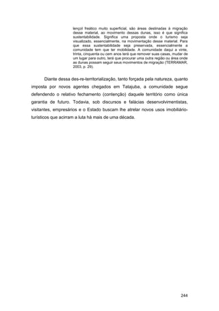 lençol freático muito superficial, são áreas destinadas à migração
                    desse material, ao movimento dessas dunas, isso é que significa
                    sustentabilidade. Significa uma proposta onde o turismo seja
                    visualizado, essencialmente, na movimentação desse material. Para
                    que essa sustentabilidade seja preservada, essencialmente a
                    comunidade tem que ter mobilidade. A comunidade daqui a vinte,
                    trinta, cinquenta ou cem anos terá que remover suas casas, mudar de
                    um lugar para outro, terá que procurar uma outra região ou área onde
                    as dunas possam seguir seus movimentos de migração (TERRAMAR,
                    2003, p. 29).


      Diante dessa des-re-territorialização, tanto forçada pela natureza, quanto
imposta por novos agentes chegados em Tatajuba, a comunidade segue
defendendo o relativo fechamento (contenção) daquele território como única
garantia de futuro. Todavia, sob discursos e falácias desenvolvimentistas,
visitantes, empresários e o Estado buscam lhe atrelar novos usos imobiliário-
turísticos que acirram a luta há mais de uma década.




                                                                                   244
 