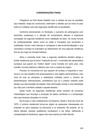 CONSIDERAÇÕES FINAIS


      Chegamos ao final desse trabalho com a certeza de que as questões
aqui tratadas, longe de conclusivas, estimulam o debate que se inicia no país
sobre os múltiplos usos das segundas residências na atualidade.

      Conforme demonstrado no Nordeste, o aumento de estrangeiros com
domicílios ocasionais e a difusão de condoresorts alteram a tradicional
concepção da segunda residência como habitação de lazer. As novas formas
de multipropriedade, assim como as redes e inovações que aumentam a
mobilidade, tornam mais intensas e complexas a des-re-territorialização a que
veranistas e turistas se submetem ao desfrutarem de uma segunda residência
fora do seu lugar de moradia habitual.

      Afora o veranista local, hoje, a segunda residência também abriga o
turista residencial que se torna “imigrante de luxo”, a exemplo dos aposentados
europeus que gozam da “melhor idade” numa moradia em outro país, mas
mantêm vínculos afetivos e efetivos com o lar e a pátria de origem.
      Precisar os momentos em que passam de turistas a imigrantes e vice-
versa é um dos desafios dos pesquisadores e dos órgãos administrativos, pois
mais do que os cômputos e estatísticas indiretas (como o número de
desembarques internacionais), acreditamos que só o próprio visitante pode
atestar sua real condição de estadia. Esta informação remete a uma identidade
(ou não) com o território visitado e aquele deixado.
      Deste modo, as segundas residências ainda carecem de consenso
metodológico que favoreça a produção de dados confiáveis e a comparação
das suas diversas situações no mundo.
      Na Europa e mais notadamente na Espanha, desde o final dos anos de
1970, o turismo residencial tornou-se objeto de pesquisas interessadas em
entender os seus impactos na economia e no ambiente. No entanto, só na
última década, estudos qualitativos começaram a ser feitos, ratificando a
complexidade do fenômeno, agora não mais restrito ao Velho Mundo.




                                                                           245
 