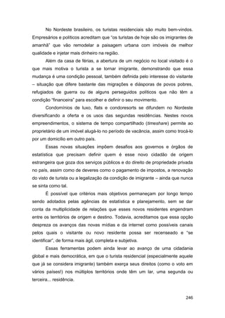 No Nordeste brasileiro, os turistas residenciais são muito bem-vindos.
Empresários e políticos acreditam que “os turistas de hoje são os imigrantes de
amanhã” que vão remodelar a paisagem urbana com imóveis de melhor
qualidade e injetar mais dinheiro na região.
       Além da casa de férias, a abertura de um negócio no local visitado é o
que mais motiva o turista a se tornar imigrante, demonstrando que essa
mudança é uma condição pessoal, também definida pelo interesse do visitante
– situação que difere bastante das migrações e diásporas de povos pobres,
refugiados de guerra ou de alguns perseguidos políticos que não têm a
condição “financeira” para escolher e definir o seu movimento.
       Condomínios de luxo, flats e condoresorts se difundem no Nordeste
diversificando a oferta e os usos das segundas residências. Nestes novos
empreendimentos, o sistema de tempo compartilhado (timeshare) permite ao
proprietário de um imóvel alugá-lo no período de vacância, assim como trocá-lo
por um domicílio em outro país.
       Essas novas situações impõem desafios aos governos e órgãos de
estatística que precisam definir quem é esse novo cidadão de origem
estrangeira que goza dos serviços públicos e do direito de propriedade privada
no país, assim como de deveres como o pagamento de impostos, a renovação
do visto de turista ou a legalização da condição de imigrante – ainda que nunca
se sinta como tal.
       É possível que critérios mais objetivos permaneçam por longo tempo
sendo adotados pelas agências de estatística e planejamento, sem se dar
conta da multiplicidade de relações que esses novos residentes engendram
entre os territórios de origem e destino. Todavia, acreditamos que essa opção
despreza os avanços das novas mídias e da internet como possíveis canais
pelos quais o visitante ou novo residente possa ser recenseado e “se
identificar”, de forma mais ágil, completa e subjetiva.
       Essas ferramentas podem ainda levar ao avanço de uma cidadania
global e mais democrática, em que o turista residencial (especialmente aquele
que já se considera imigrante) também exerça seus direitos (como o voto em
vários países!) nos múltiplos territórios onde têm um lar, uma segunda ou
terceira... residência.


                                                                           246
 
