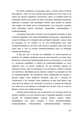 No âmbito acadêmico, as pesquisas sobre o turismo devem fomentar
esse debate e, cada vez mais, associar esta atividade (que não é mais só da
“elite”!) aos estudos migratórios, aproximando, assim, as múltiplas formas de
mobilidade cotidiana que podem ter várias motivações, diferentes frequências,
distâncias e durações. Essa abordagem também pode resultar em estudos
mais amplos, de caráter “pós ou transdisciplinar” que incorporem questões
como diversidade cultural, identidade, hospitalidade, sustentabilidade e
multiterritorialidade.
       A propósito desse último conceito, uma rica agenda de debates se abre
ao temário geográfico, com várias possibilidades de pesquisas - especialmente
a partir do diálogo com a instigante obra de Rogério Haesbaert - sobre a ideia
da passagem de um território ou de uma territorialidade para outra
(multiterritorialidade) ou, de forma mais intensa e complexa, sobre estar entre
vários lares e viver no trânsito (transterritorialidade) entre as chamadas
moradias transnacionais.
       É fato que, com o aumento da mobilidade, um entrecruzamento de
territórios de múltiplas residências torna-se mais frequente no mundo atual.
Novas leis e sistemas de multipropriedade (como os condoresorts, o troca-casa
e o timeshare) possibilitam a vivência da multirresidencialidade ou, como
preferimos aqui, do turismo residencial. Na sua dimensão espacial, tal
fenômeno provoca, além do intercâmbio e da convivência, conflitos e tensões
com territórios e identidades que se chocam e resultam na produção da multi
ou transterritorialidade. Na coexistência dessa multiplicidade de espaços e
culturas, erigem novas dinâmicas territoriais, seja com o aumento do
“exclusivismo” e da “reclusão” (como analisamos no Boa Vista Resort), seja
como forma de defesa e de “contenção” do território (a exemplo de Tatajuba)
e/ou ainda com a sua abertura e a aceitação dos “de fora” (como é o caso de
Maceió), mesmo com conflitos iminentes.
       Desvelar essas dinâmicas que se reproduzem em inúmeros pontos do
território brasileiro é um dos caminhos para a Geografia desdobrar o fecundo
conceito    de    multiterritorialidade,   inclusive    fazendo     “pontes”    teórico-
metodológicas      com    outros     conceitos     e   temas      (transterritorialidade,
transnacionalidade,      multiculturalismo,      multirresidencialidade,    hibridismo,


                                                                                     247
 