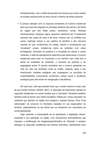 entretenimentos, com a oferta de pacotes all inclusive que visam manter
      os turistas reclusos entre os seus muros o máximo de tempo possível.


    É preciso atenção com os impactos ambientais do turismo residencial
      para que esse não degrade os principais atrativos das serras e do litoral
      da região que tem belas         praias, cachoeiras, dunas, florestas
      remanescentes, mangues, lagos, coqueiros, tabuleiros etc. O tradicional
      veraneio das casas de praia e de serra, mesmo com os conflitos que
      evoca, restringe menos o uso coletivo do território e dos recursos
      naturais de que condomínios de chalés, resorts e condoresorts que
      “privatizam” praias,   instalam-se   sobre   as vertentes com      vistas
      privilegiadas, controlam os acessos e a circulação de nativos e outros
      visitantes. A falta de planejamento específico para desenvolver o turismo
      residencial pode levar os municípios a um caminho sem volta com a
      perda da qualidade do ambiente, o aumento da pobreza e da
      segregação social. É preciso considerar que o turismo apresenta um
      ciclo de vida nos territórios onde se instala, exigindo, após o seu
      crescimento, medidas enérgicas que congreguem os princípios da
      sustentabilidade (crescimento econômico, justiça social e prudência
      ecológica) para não entrar em estagnação e decadência.


      Por tudo isso, vale aqui também frisar que “vender turismo é muito mais
de que vender imóveis” (ASSIS, 2001). A saturação de tradicionais redutos de
segundas residências no mundo sinaliza que o “promissor” Nordeste brasileiro
também pode se tornar uma “bolha imobiliária” inflada por “novas caravelas” de
visitantes que aportam na região com projetos e capitais fictícios. Uma “nova
colonização” se consuma no Nordeste, baseada no uso especulativo do
território, especialmente do seu litoral que se transforma em mercadoria de
venda globalizada.
      Urge, portanto, a necessidade de se aperfeiçoar a legislação urbano-
ambiental e sua aplicação na região, com mecanismos administrativos que
impeçam a proliferação de megaempreendimentos de “fachada” e possam
distinguir as segundas residências dos demais domicílios, identificando seus


                                                                           249
 