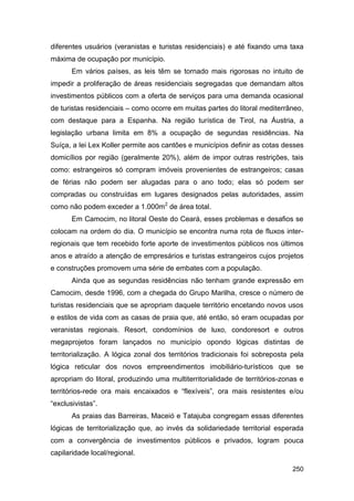 diferentes usuários (veranistas e turistas residenciais) e até fixando uma taxa
máxima de ocupação por município.
       Em vários países, as leis têm se tornado mais rigorosas no intuito de
impedir a proliferação de áreas residenciais segregadas que demandam altos
investimentos públicos com a oferta de serviços para uma demanda ocasional
de turistas residenciais – como ocorre em muitas partes do litoral mediterrâneo,
com destaque para a Espanha. Na região turística de Tirol, na Áustria, a
legislação urbana limita em 8% a ocupação de segundas residências. Na
Suíça, a lei Lex Koller permite aos cantões e municípios definir as cotas desses
domicílios por região (geralmente 20%), além de impor outras restrições, tais
como: estrangeiros só compram imóveis provenientes de estrangeiros; casas
de férias não podem ser alugadas para o ano todo; elas só podem ser
compradas ou construídas em lugares designados pelas autoridades, assim
como não podem exceder a 1.000m2 de área total.
       Em Camocim, no litoral Oeste do Ceará, esses problemas e desafios se
colocam na ordem do dia. O município se encontra numa rota de fluxos inter-
regionais que tem recebido forte aporte de investimentos públicos nos últimos
anos e atraído a atenção de empresários e turistas estrangeiros cujos projetos
e construções promovem uma série de embates com a população.
       Ainda que as segundas residências não tenham grande expressão em
Camocim, desde 1996, com a chegada do Grupo Marilha, cresce o número de
turistas residenciais que se apropriam daquele território encetando novos usos
e estilos de vida com as casas de praia que, até então, só eram ocupadas por
veranistas regionais. Resort, condomínios de luxo, condoresort e outros
megaprojetos foram lançados no município opondo lógicas distintas de
territorialização. A lógica zonal dos territórios tradicionais foi sobreposta pela
lógica reticular dos novos empreendimentos imobiliário-turísticos que se
apropriam do litoral, produzindo uma multiterritorialidade de territórios-zonas e
territórios-rede ora mais encaixados e “flexíveis”, ora mais resistentes e/ou
“exclusivistas”.
       As praias das Barreiras, Maceió e Tatajuba congregam essas diferentes
lógicas de territorialização que, ao invés da solidariedade territorial esperada
com a convergência de investimentos públicos e privados, logram pouca
capilaridade local/regional.

                                                                              250
 