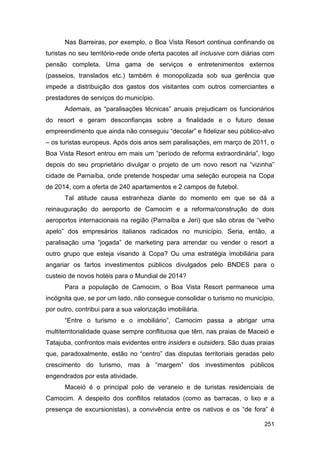 Nas Barreiras, por exemplo, o Boa Vista Resort continua confinando os
turistas no seu território-rede onde oferta pacotes all inclusive com diárias com
pensão completa. Uma gama de serviços e entretenimentos externos
(passeios, translados etc.) também é monopolizada sob sua gerência que
impede a distribuição dos gastos dos visitantes com outros comerciantes e
prestadores de serviços do município.
      Ademais, as “paralisações técnicas” anuais prejudicam os funcionários
do resort e geram desconfianças sobre a finalidade e o futuro desse
empreendimento que ainda não conseguiu “decolar” e fidelizar seu público-alvo
– os turistas europeus. Após dois anos sem paralisações, em março de 2011, o
Boa Vista Resort entrou em mais um “período de reforma extraordinária”, logo
depois do seu proprietário divulgar o projeto de um novo resort na “vizinha”
cidade de Parnaíba, onde pretende hospedar uma seleção europeia na Copa
de 2014, com a oferta de 240 apartamentos e 2 campos de futebol.
      Tal atitude causa estranheza diante do momento em que se dá a
reinauguração do aeroporto de Camocim e a reforma/construção de dois
aeroportos internacionais na região (Parnaíba e Jeri) que são obras de “velho
apelo” dos empresários italianos radicados no município. Seria, então, a
paralisação uma “jogada” de marketing para arrendar ou vender o resort a
outro grupo que esteja visando à Copa? Ou uma estratégia imobiliária para
angariar os fartos investimentos públicos divulgados pelo BNDES para o
custeio de novos hotéis para o Mundial de 2014?
      Para a população de Camocim, o Boa Vista Resort permanece uma
incógnita que, se por um lado, não consegue consolidar o turismo no município,
por outro, contribui para a sua valorização imobiliária.
      “Entre o turismo e o imobiliário”, Camocim passa a abrigar uma
multiterritorialidade quase sempre conflituosa que têm, nas praias de Maceió e
Tatajuba, confrontos mais evidentes entre insiders e outsiders. São duas praias
que, paradoxalmente, estão no “centro” das disputas territoriais geradas pelo
crescimento do turismo, mas à “margem” dos investimentos públicos
engendrados por esta atividade.
      Maceió é o principal polo de veraneio e de turistas residenciais de
Camocim. A despeito dos conflitos relatados (como as barracas, o lixo e a
presença de excursionistas), a convivência entre os nativos e os “de fora” é

                                                                             251
 