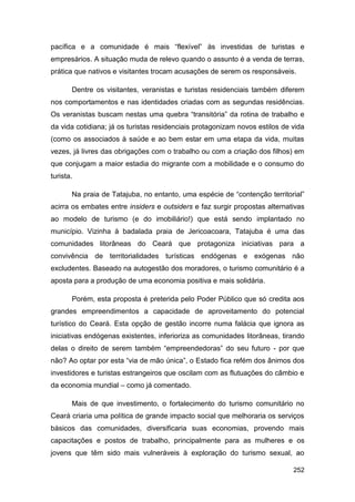 pacífica e a comunidade é mais “flexível” às investidas de turistas e
empresários. A situação muda de relevo quando o assunto é a venda de terras,
prática que nativos e visitantes trocam acusações de serem os responsáveis.

       Dentre os visitantes, veranistas e turistas residenciais também diferem
nos comportamentos e nas identidades criadas com as segundas residências.
Os veranistas buscam nestas uma quebra “transitória” da rotina de trabalho e
da vida cotidiana; já os turistas residenciais protagonizam novos estilos de vida
(como os associados à saúde e ao bem estar em uma etapa da vida, muitas
vezes, já livres das obrigações com o trabalho ou com a criação dos filhos) em
que conjugam a maior estadia do migrante com a mobilidade e o consumo do
turista.

       Na praia de Tatajuba, no entanto, uma espécie de “contenção territorial”
acirra os embates entre insiders e outsiders e faz surgir propostas alternativas
ao modelo de turismo (e do imobiliário!) que está sendo implantado no
município. Vizinha à badalada praia de Jericoacoara, Tatajuba é uma das
comunidades litorâneas do Ceará que protagoniza iniciativas para a
convivência de territorialidades turísticas endógenas e exógenas não
excludentes. Baseado na autogestão dos moradores, o turismo comunitário é a
aposta para a produção de uma economia positiva e mais solidária.

       Porém, esta proposta é preterida pelo Poder Público que só credita aos
grandes empreendimentos a capacidade de aproveitamento do potencial
turístico do Ceará. Esta opção de gestão incorre numa falácia que ignora as
iniciativas endógenas existentes, inferioriza as comunidades litorâneas, tirando
delas o direito de serem também “empreendedoras” do seu futuro - por que
não? Ao optar por esta “via de mão única”, o Estado fica refém dos ânimos dos
investidores e turistas estrangeiros que oscilam com as flutuações do câmbio e
da economia mundial – como já comentado.

       Mais de que investimento, o fortalecimento do turismo comunitário no
Ceará criaria uma política de grande impacto social que melhoraria os serviços
básicos das comunidades, diversificaria suas economias, provendo mais
capacitações e postos de trabalho, principalmente para as mulheres e os
jovens que têm sido mais vulneráveis à exploração do turismo sexual, ao

                                                                             252
 