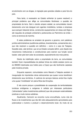 envolvimento com as drogas, à migração para grandes cidades e para fora do
país.

        Para tanto, é necessário ao Estado enfrentar (e querer resolver!) o
principal problema que aflige as comunidades litorâneas: a questão da
propriedade da terra. Sem o devido amparo estatal, as comunidades travam
diariamente uma luta desigual com agentes imobiliários, turistas e empresas
que avançam loteando terras, construindo equipamentos em áreas sob litígio e
até naquelas de proteção ambiental e pertencentes ao Patrimônio da União –
como os terrenos de marinha.

        E estes problemas se arrastam de governo a governo, com paliativos
jurídico-administrativos (audiências públicas, levantamentos, zoneamentos etc.)
que não resolvem a questão em definitivo – como é o caso de Tatajuba.
Questão esta, vale lembrar, que só ao Estado compete definir, pois dispõe dos
mecanismos institucionais e constitucionais para exercer sua função social
basilar: zelar pelo bem estar da sociedade, especialmente dos mais pobres.

        Diante da indefinição sobre a propriedade da terra, as comunidades
também ficam impossibilitadas de pleitear linhas de crédito estatais (como as
do BNDES destinadas aos hotéis para a Copa) que são facilmente captadas
pela iniciativa privada.

        Enquanto esperam, comunidades como Maceió e Tatajuba assistem à
inauguração de importantes obras estruturantes que quase nunca beneficiam
diretamente seus territórios. A carência de serviços básicos ainda lhes impõe
uma quase “imobilidade” em plena Rota das Emoções.

        E isto ocorre porque a possibilidade de cooperação de territorialidades
turísticas endógenas e exógenas é ceifada por interesses particulares
(“alimentados” pelos investimentos públicos!) que não produzem externalidades
positivas e muito menos solidárias.
        Atualmente, Camocim se encontra numa encruzilhada, numa rota de
fluxos e de investimentos que não têm sido adequadamente aproveitados para
potencializar o turismo e produzir o desenvolvimento local. Ao invés de se



                                                                             253
 