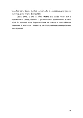 consolidar como destino turístico complementar a Jericoacoara, prevalece no
município, o crescimento do imobiliário.
      Dessa forma, a terra de Pinto Martins alça novos “voos” com a
persistência de velhos problemas – que acreditamos serem comuns a outras
praias do Nordeste. Entre projetos turísticos de “fachada” e reais interesses
imobiliários, o território de Camocim se valoriza aumentando as desigualdades
socioespaciais.




                                                                         254
 