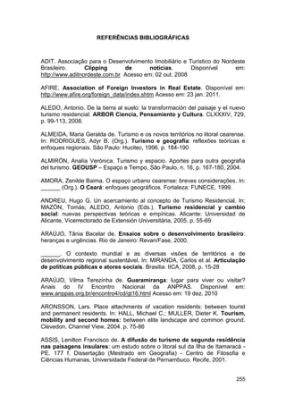 REFERÊNCIAS BIBLIOGRÁFICAS



ADIT. Associação para o Desenvolvimento Imobiliário e Turístico do Nordeste
Brasileiro.      Clipping      de       notícias.      Disponível      em:
http://www.aditnordeste.com.br Acesso em: 02 out. 2008

AFIRE. Association of Foreign Investors in Real Estate. Disponível em:
http://www.afire.org/foreign_data/index.shtm Acesso em: 23 jan. 2011.

ALEDO, Antonio. De la tierra al suelo: la transformación del paisaje y el nuevo
turismo residencial. ARBOR Ciencia, Pensamiento y Cultura. CLXXXIV, 729,
p. 99-113, 2008.

ALMEIDA, Maria Geralda de. Turismo e os novos territórios no litoral cearense.
In: RODRIGUES, Adyr B. (Org.). Turismo e geografia: reflexões teóricas e
enfoques regionais. São Paulo: Hucitec, 1996. p. 184-190

ALMIRÓN, Analía Verónica. Turismo y espacio. Aportes para outra geografia
del turismo. GEOUSP – Espaço e Tempo, São Paulo, n. 16, p. 167-180, 2004.

AMORA, Zenilde Baima. O espaço urbano cearense: breves considerações. In:
______ (Org.). O Ceará: enfoques geográficos. Fortaleza: FUNECE, 1999.

ANDREU, Hugo G. Un acercamiento al concepto de Turismo Residencial. In:
MAZÓN, Tomás; ALEDO, Antonio (Eds.). Turismo residencial y cambio
social: nuevas perspectivas teóricas e empíricas. Alicante: Universidad de
Alicante, Vicerrectorado de Extensión Universitária, 2005. p. 55-69

ARAÚJO, Tânia Bacelar de. Ensaios sobre o desenvolvimento brasileiro:
heranças e urgências. Rio de Janeiro: Revan/Fase, 2000.

______. O contexto mundial e as diversas visões de territórios e de
desenvolvimento regional sustentável. In: MIRANDA, Carlos et al. Articulação
de políticas públicas e atores sociais. Brasilia: IICA, 2008, p. 15-28

ARAÚJO, Vilma Terezinha de. Guaramiranga: lugar para viver ou visitar?
Anais do IV Encontro Nacional da ANPPAS. Disponível em:
www.anppas.org.br/encontro4/cd/gt16.html Acesso em: 19 dez. 2010

ARONSSON, Lars. Place attachments of vacation residents: between tourist
and permanent residents. In: HALL, Michael C.; MULLER, Dieter K. Tourism,
mobility and second homes: between elite landscape and common ground.
Clevedon, Channel View, 2004. p. 75-86

ASSIS, Lenilton Francisco de. A difusão do turismo de segunda residência
nas paisagens insulares: um estudo sobre o litoral sul da Ilha de Itamaracá -
PE. 177 f. Dissertação (Mestrado em Geografia) - Centro de Filosofia e
Ciências Humanas, Universidade Federal de Pernambuco. Recife, 2001.


                                                                           255
 