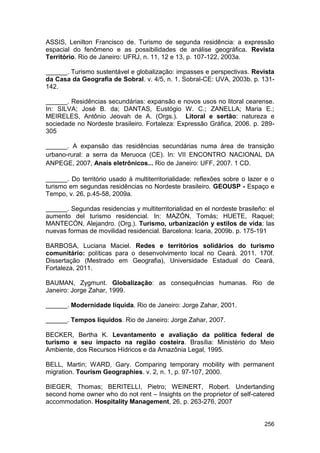 ASSIS, Lenilton Francisco de. Turismo de segunda residência: a expressão
espacial do fenômeno e as possibilidades de análise geográfica. Revista
Território. Rio de Janeiro: UFRJ, n. 11, 12 e 13, p. 107-122, 2003a.

______. Turismo sustentável e globalização: impasses e perspectivas. Revista
da Casa da Geografia de Sobral. v. 4/5, n. 1. Sobral-CE: UVA, 2003b. p. 131-
142.

______. Residências secundárias: expansão e novos usos no litoral cearense.
In: SILVA; José B. da; DANTAS, Eustógio W. C.; ZANELLA; Maria E.;
MEIRELES, Antônio Jeovah de A. (Orgs.). Litoral e sertão: natureza e
sociedade no Nordeste brasileiro. Fortaleza: Expressão Gráfica, 2006. p. 289-
305

______. A expansão das residências secundárias numa área de transição
urbano-rural: a serra da Meruoca (CE). In: VII ENCONTRO NACIONAL DA
ANPEGE, 2007, Anais eletrônicos... Rio de Janeiro: UFF, 2007. 1 CD.

______. Do território usado à multiterritorialidade: reflexões sobre o lazer e o
turismo em segundas residências no Nordeste brasileiro. GEOUSP - Espaço e
Tempo, v. 26, p.45-58, 2009a.

______. Segundas residencias y multiterritorialidad en el nordeste brasileño: el
aumento del turismo residencial. In: MAZÓN, Tomás; HUETE, Raquel;
MANTECÓN, Alejandro. (Org.). Turismo, urbanización y estilos de vida: las
nuevas formas de movilidad residencial. Barcelona: Icaria, 2009b. p. 175-191

BARBOSA, Luciana Maciel. Redes e territórios solidários do turismo
comunitário: políticas para o desenvolvimento local no Ceará. 2011. 170f.
Dissertação (Mestrado em Geografia), Universidade Estadual do Ceará,
Fortaleza, 2011.

BAUMAN, Zygmunt. Globalização: as consequências humanas. Rio de
Janeiro: Jorge Zahar, 1999.

______. Modernidade líquida. Rio de Janeiro: Jorge Zahar, 2001.

______. Tempos líquidos. Rio de Janeiro: Jorge Zahar, 2007.

BECKER, Bertha K. Levantamento e avaliação da política federal de
turismo e seu impacto na região costeira. Brasília: Ministério do Meio
Ambiente, dos Recursos Hídricos e da Amazônia Legal, 1995.

BELL, Martin; WARD, Gary. Comparing temporary mobility with permanent
migration. Tourism Geographies. v. 2, n. 1, p. 97-107, 2000.

BIEGER, Thomas; BERITELLI, Pietro; WEINERT, Robert. Undertanding
second home owner who do not rent – Insights on the proprietor of self-catered
accommodation. Hospitality Management, 26, p. 263-276, 2007


                                                                            256
 