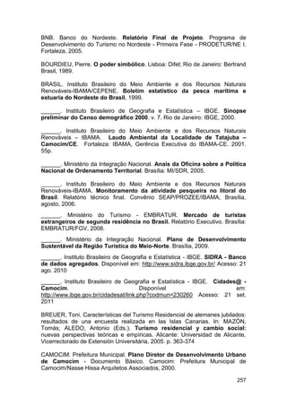 BNB. Banco do Nordeste. Relatório Final de Projeto. Programa de
Desenvolvimento do Turismo no Nordeste - Primeira Fase - PRODETUR/NE I.
Fortaleza, 2005.

BOURDIEU, Pierre. O poder simbólico. Lisboa: Difel; Rio de Janeiro: Bertrand
Brasil, 1989.

BRASIL. Instituto Brasileiro do Meio Ambiente e dos Recursos Naturais
Renováveis-IBAMA/CEPENE. Boletim estatístico da pesca marítima e
estuaria do Nordeste do Brasil, 1999.

______. Instituto Brasileiro de Geografia e Estatística – IBGE. Sinopse
preliminar do Censo demográfico 2000. v. 7. Rio de Janeiro: IBGE, 2000.

______. Instituto Brasileiro do Meio Ambiente e dos Recursos Naturais
Renováveis – IBAMA. Laudo Ambiental da Localidade de Tatajuba –
Camocim/CE. Fortaleza: IBAMA, Gerência Executiva do IBAMA-CE. 2001.
55p.

______. Ministério da Integração Nacional. Anais da Oficina sobre a Política
Nacional de Ordenamento Territorial. Brasília: MI/SDR, 2005.

______. Instituto Brasileiro do Meio Ambiente e dos Recursos Naturais
Renováveis-IBAMA. Monitoramento da atividade pesqueira no litoral do
Brasil. Relatório técnico final. Convênio SEAP/PROZEE/IBAMA, Brasília,
agosto, 2006.
______. Ministério do Turismo - EMBRATUR. Mercado de turistas
estrangeiros de segunda residência no Brasil. Relatório Executivo. Brasília:
EMBRATUR/FGV, 2008.
______. Ministério da Integração Nacional. Plano de Desenvolvimento
Sustentável da Região Turística do Meio-Norte. Brasília, 2009.
______. Instituto Brasileiro de Geografia e Estatística - IBGE. SIDRA - Banco
de dados agregados. Disponível em: http://www.sidra.ibge.gov.br/ Acesso: 21
ago. 2010
______. Instituto Brasileiro de Geografia e Estatística - IBGE. Cidades@ -
Camocim.                               Disponível                      em:
http://www.ibge.gov.br/cidadesat/link.php?codmun=230260 Acesso: 21 set.
2011

BREUER, Toni. Características del Turismo Residencial de alemanes jubilados:
resultados de una encuesta realizada en las Islas Canarias. In: MAZÓN,
Tomás; ALEDO, Antonio (Eds.). Turismo residencial y cambio social:
nuevas perspectivas teóricas e empíricas. Alicante: Universidad de Alicante,
Vicerrectorado de Extensión Universitária, 2005. p. 363-374

CAMOCIM. Prefeitura Municipal. Plano Diretor de Desenvolvimento Urbano
de Camocim - Documento Básico. Camocim: Prefeitura Municipal de
Camocim/Nasse Hissa Arquitetos Associados, 2000.

                                                                         257
 