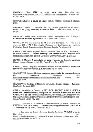 CAMPANA, Fábio. IPTU da praia sobe 86%. Disponível em:
http://www.fabiocampana.com.br/2010/02/iptu-da-praia-sobe-86/ Acesso em:
01 fev. 2010.

CAMPOS, Eduardo. O pouso da águia: história, folclore e literatura. Fortaleza,
2000.

CAPONERO, Maria C. Timeshare: bom negócio que gera dúvidas. In: LAGE,
Beatriz H. G. (Org.). Turismo, hotelaria & lazer 1. São Paulo: Atlas, 2004. p.
59-94

CARNEIRO, Maria José. Ruralidade: novas identidades em construção.
Estudos Sociedade e Agricultura, 11, outubro 1998. p 53-75

CARVALHO, Cid Vasconcelos de. O trem em Camocim: modernização e
memória. 2001. 175 f. Dissertação (Mestrado em Sociologia). Universidade
Federal do Ceará, Departamento de Ciências Sociais, Fortaleza, 2001.

CASADO-DIAZ, Maria Angeles. Second home in Spain. In: HALL, Michael C.;
MULLER, Dieter K. Tourism, mobility and second homes: between elite
landscape and common ground. Clevedon, Channel View, 2004. p. 215-232

CASTELLS, Manuel. A sociedade em rede. Tradução de Roneide Venâncio
Majer e Jussara Simões. 6. ed. São Paulo: Paz e Terra, 2002.

CASTRO, Samira. Segunda residência é maior filão de negócios. Diário do
Nordeste. Caderno Negócios, p. 6. Fortaleza, 13 jul. 2006

CAVALCANTE, Marcos. Liminar suspende construção de empreendimento
em                 Camocim.                 Disponível        em:
http://www.opovo.com.br/www/opovo/ceara/773818.html    Acesso em:
18 março 2008

CAVALCANTE, Rodrigo. O Nordeste português. Anuário Exame - Turismo.
São Paulo: Ed. Abril. 2007

CEARÁ. Secretaria de Turismo - SETUR/CE. PRODETUR/NE II. PDITS -
Plano de Desenvolvimento Integrado do Turismo Sustentável do Polo
Ceará Costa do Sol. Fortaleza: Ruschmann Consultores, 2004. Disponível em:
http://www.bnb.gov.br/content/aplicacao/prodetur/downloads/gerados/pdits_cea
ra.asp Acesso em: 25 nov. 2004

______. Superintendência Estadual do Meio Ambiente (SEMACE). Instituto de
Ciências do Mar (LABOMAR). Zoneamento Ecológico-Econômico do Ceará
- Zona Costeira, SEMACE, Fortaleza. 2005

______. Secretaria de Desenvolvimento Local e Regional. PROURB Urbano.
Disponível                                                                em:
http://conteudo.ceara.gov.br/content/aplicacao/sdlr/desenv_urbano/gerados/pro
urb.aspAcesso em: 25 set. 2008

                                                                          258
 