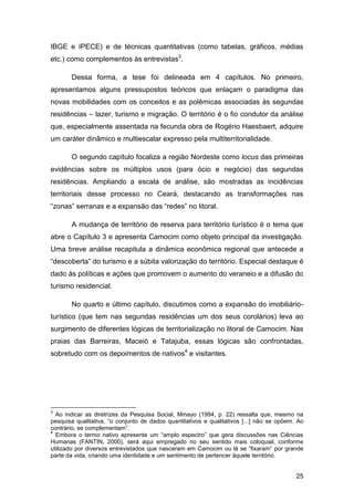 IBGE e IPECE) e de técnicas quantitativas (como tabelas, gráficos, médias
etc.) como complementos às entrevistas3.

       Dessa forma, a tese foi delineada em 4 capítulos. No primeiro,
apresentamos alguns pressupostos teóricos que enlaçam o paradigma das
novas mobilidades com os conceitos e as polêmicas associadas às segundas
residências – lazer, turismo e migração. O território é o fio condutor da análise
que, especialmente assentada na fecunda obra de Rogério Haesbaert, adquire
um caráter dinâmico e multiescalar expresso pela multiterritorialidade.

       O segundo capítulo focaliza a região Nordeste como locus das primeiras
evidências sobre os múltiplos usos (para ócio e negócio) das segundas
residências. Ampliando a escala de análise, são mostradas as incidências
territoriais desse processo no Ceará, destacando as transformações nas
“zonas” serranas e a expansão das “redes” no litoral.

       A mudança de território de reserva para território turístico é o tema que
abre o Capítulo 3 e apresenta Camocim como objeto principal da investigação.
Uma breve análise recapitula a dinâmica econômica regional que antecede a
“descoberta” do turismo e a súbita valorização do território. Especial destaque é
dado às políticas e ações que promovem o aumento do veraneio e a difusão do
turismo residencial.

       No quarto e último capítulo, discutimos como a expansão do imobiliário-
turístico (que tem nas segundas residências um dos seus corolários) leva ao
surgimento de diferentes lógicas de territorialização no litoral de Camocim. Nas
praias das Barreiras, Maceió e Tatajuba, essas lógicas são confrontadas,
sobretudo com os depoimentos de nativos4 e visitantes.




3
  Ao indicar as diretrizes da Pesquisa Social, Minayo (1994, p. 22) ressalta que, mesmo na
pesquisa qualitativa, “o conjunto de dados quantitativos e qualitativos [...] não se opõem. Ao
contrário, se complementam”.
4
  Embora o termo nativo apresente um “amplo espectro” que gera discussões nas Ciências
Humanas (FANTIN, 2000), será aqui empregado no seu sentido mais coloquial, conforme
utilizado por diversos entrevistados que nasceram em Camocim ou lá se “fixaram” por grande
parte da vida, criando uma identidade e um sentimento de pertencer àquele território.


                                                                                           25
 