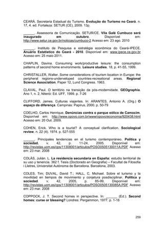 CEARÁ. Secretaria Estadual do Turismo. Evolução do Turismo no Ceará. n.
17, 4. ed. Fortaleza: SETUR (CE), 2009. 13p.

______. Assessoria de Comunicação. SETUR/CE. Vila Galé Cumbuco será
inaugurado            em             outubro.        Disponível       em:
http://www.setur.ce.gov.br/noticias/cumbuco-2 Acesso em: 23 ago. 2010

______. Instituto de Pesquisa e estratégia econômica do Ceará-IPECE.
Anuário Estatístico do Ceará - 2010. Disponível em: www.ipece.ce.gov.br
Acesso em: 25 maio 2011.

CHAPLIN, Davina. Consuming work/productive leisure: the consumption
patterns of second home environments. Leisure studies. 18, p. 41-55, 1999.

CHRISTALLER, Walter. Some considerations of tourism location in Europe: the
peripheral regions-underveloped countries-recreational areas. Regional
Science Association. Paper 12, Lund Congress. 1963.

CLAVAL, Paul. O território na transição da pós-modernidade. GEOgraphia.
Ano 1, n. 2, Niterói: Ed. UFF, 1999. p. 7-26

CLIFFORD, James. Culturas viajantes. In: ARANTES, Antonio A. (Org.) O
espaço da diferença. Campinas: Papirus, 2000. p. 50-79

COELHO, Carlos Henrique. Denúncias contra o parque eólico de Camocim.
Disponível em: http://www.opovo.com.br/www/opovo/economia/920438.html
Acesso em: 20 Out. 2009.

COHEN, Erick. Who is a tourist? A conceptual clarification. Sociological
review. n. 22 (4). 1974. p. 527-555

______. Principales tendencias en el turismo contemporáneo. Política y
sociedad.        v.     42,    p.    11-24,     2005.    Disponível  em:
http://revistas.ucm.es/cps/11308001/articulos/POSO0505130011A.PDF Acesso
em: 23 mar. 2008

COLÁS, Julián. L. La residencia secundaria en España: estudio territorial de
su uso y tenencia. 362 f. Tesis (Doctorado en Geografia) – Facultat de Filosofia
i Lletres, Universitat Autònoma de Barcelona. Barcelona, 2003.

COLES, Tim; DUVAL, David T.; HALL, C. Michael. Sobre el turismo y la
movilidad en tiempos de movimiento y conjetura posdisciplinar. Política y
sociedad.        v.     42,    2005,      p.    85-99,   Disponível   em:
http://revistas.ucm.es/cps/11308001/articulos/POSO0505130085A.PDF Acesso
em: 23 mar. 2008

COPPOCK, J. T. Second homes in perspective. In: ______ (Ed.). Second
homes: curse or blessing? Londres: Pergammon, 1977. p. 1-16




                                                                            259
 
