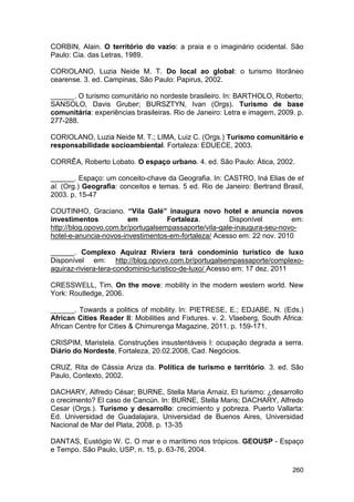 CORBIN, Alain. O território do vazio: a praia e o imaginário ocidental. São
Paulo: Cia. das Letras, 1989.

CORIOLANO, Luzia Neide M. T. Do local ao global: o turismo litorâneo
cearense. 3. ed. Campinas, São Paulo: Papirus, 2002.

______. O turismo comunitário no nordeste brasileiro. In: BARTHOLO, Roberto;
SANSOLO, Davis Gruber; BURSZTYN, Ivan (Orgs). Turismo de base
comunitária: experiências brasileiras. Rio de Janeiro: Letra e imagem, 2009. p.
277-288.

CORIOLANO, Luzia Neide M. T.; LIMA, Luiz C. (Orgs.) Turismo comunitário e
responsabilidade socioambiental. Fortaleza: EDUECE, 2003.

CORRÊA, Roberto Lobato. O espaço urbano. 4. ed. São Paulo: Ática, 2002.

______. Espaço: um conceito-chave da Geografia. In: CASTRO, Iná Elias de et
al. (Org.) Geografia: conceitos e temas. 5 ed. Rio de Janeiro: Bertrand Brasil,
2003. p. 15-47

COUTINHO, Graciano. “Vila Galé” inaugura novo hotel e anuncia novos
investimentos           em          Fortaleza.         Disponível        em:
http://blog.opovo.com.br/portugalsempassaporte/vila-gale-inaugura-seu-novo-
hotel-e-anuncia-novos-investimentos-em-fortaleza/ Acesso em: 22 nov. 2010

______. Complexo Aquiraz Riviera terá condominio turistico de luxo
Disponível em: http://blog.opovo.com.br/portugalsempassaporte/complexo-
aquiraz-riviera-tera-condominio-turistico-de-luxo/ Acesso em: 17 dez. 2011

CRESSWELL, Tim. On the move: mobility in the modern western world. New
York: Routledge, 2006.

______. Towards a politics of mobility. In: PIETRESE, E.; EDJABE, N. (Eds.)
African Cities Reader II: Mobilities and Fixtures. v. 2. Vlaeberg, South Africa:
African Centre for Cities & Chimurenga Magazine, 2011. p. 159-171.

CRISPIM, Maristela. Construções insustentáveis I: ocupação degrada a serra.
Diário do Nordeste, Fortaleza, 20.02.2008, Cad. Negócios.

CRUZ, Rita de Cássia Ariza da. Política de turismo e território. 3. ed. São
Paulo, Contexto, 2002.

DACHARY, Alfredo César; BURNE, Stella Maria Arnaiz. El turismo: ¿desarrollo
o crecimento? El caso de Cancún. In: BURNE, Stella Maris; DACHARY, Alfredo
Cesar (Orgs.). Turismo y desarrollo: crecimiento y pobreza. Puerto Vallarta:
Ed. Universidad de Guadalajara, Universidad de Buenos Aires, Universidad
Nacional de Mar del Plata, 2008. p. 13-35

DANTAS, Eustógio W. C. O mar e o marítimo nos trópicos. GEOUSP - Espaço
e Tempo. São Paulo, USP, n. 15, p. 63-76, 2004.

                                                                            260
 