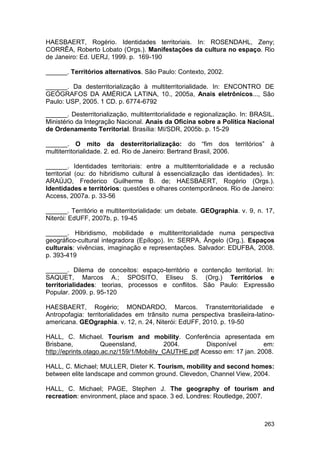HAESBAERT, Rogério. Identidades territoriais. In: ROSENDAHL, Zeny;
CORRÊA, Roberto Lobato (Orgs.). Manifestações da cultura no espaço. Rio
de Janeiro: Ed. UERJ, 1999. p. 169-190

______. Territórios alternativos. São Paulo: Contexto, 2002.

______. Da desterritorialização à multiterritorialidade. In: ENCONTRO DE
GEÓGRAFOS DA AMÉRICA LATINA, 10., 2005a, Anais eletrônicos..., São
Paulo: USP, 2005. 1 CD. p. 6774-6792
______. Desterritorialização, multiterritorialidade e regionalização. In: BRASIL.
Ministério da Integração Nacional. Anais da Oficina sobre a Política Nacional
de Ordenamento Territorial. Brasília: MI/SDR, 2005b. p. 15-29

______. O mito da desterritorialização: do “fim dos territórios” à
multiterritorialidade. 2. ed. Rio de Janeiro: Bertrand Brasil, 2006.

______. Identidades territoriais: entre a multiterritorialidade e a reclusão
territorial (ou: do hibridismo cultural à essencialização das identidades). In:
ARAÚJO, Frederico Guilherme B. de; HAESBAERT, Rogério (Orgs.).
Identidades e territórios: questões e olhares contemporâneos. Rio de Janeiro:
Access, 2007a. p. 33-56

______. Território e multiterritorialidade: um debate. GEOgraphia. v. 9, n. 17,
Niterói: EdUFF, 2007b. p. 19-45

______. Hibridismo, mobilidade e multiterritorialidade numa perspectiva
geográfico-cultural integradora (Epílogo). In: SERPA, Ângelo (Org.). Espaços
culturais: vivências, imaginação e representações. Salvador: EDUFBA, 2008.
p. 393-419

______. Dilema de conceitos: espaço-território e contenção territorial. In:
SAQUET, Marcos A.; SPOSITO, Eliseu S. (Org.) Territórios e
territorialidades: teorias, processos e conflitos. São Paulo: Expressão
Popular. 2009. p. 95-120

HAESBAERT, Rogério; MONDARDO, Marcos. Transterritorialidade e
Antropofagia: territorialidades em trânsito numa perspectiva brasileira-latino-
americana. GEOgraphia. v. 12, n. 24, Niterói: EdUFF, 2010. p. 19-50

HALL, C. Michael. Tourism and mobility. Conferência apresentada em
Brisbane,           Queensland,           2004.       Disponível          em:
http://eprints.otago.ac.nz/159/1/Mobility_CAUTHE.pdf Acesso em: 17 jan. 2008.

HALL, C. Michael; MULLER, Dieter K. Tourism, mobility and second homes:
between elite landscape and common ground. Clevedon, Channel View, 2004.

HALL, C. Michael; PAGE, Stephen J. The geography of tourism and
recreation: environment, place and space. 3 ed. Londres: Routledge, 2007.



                                                                             263
 